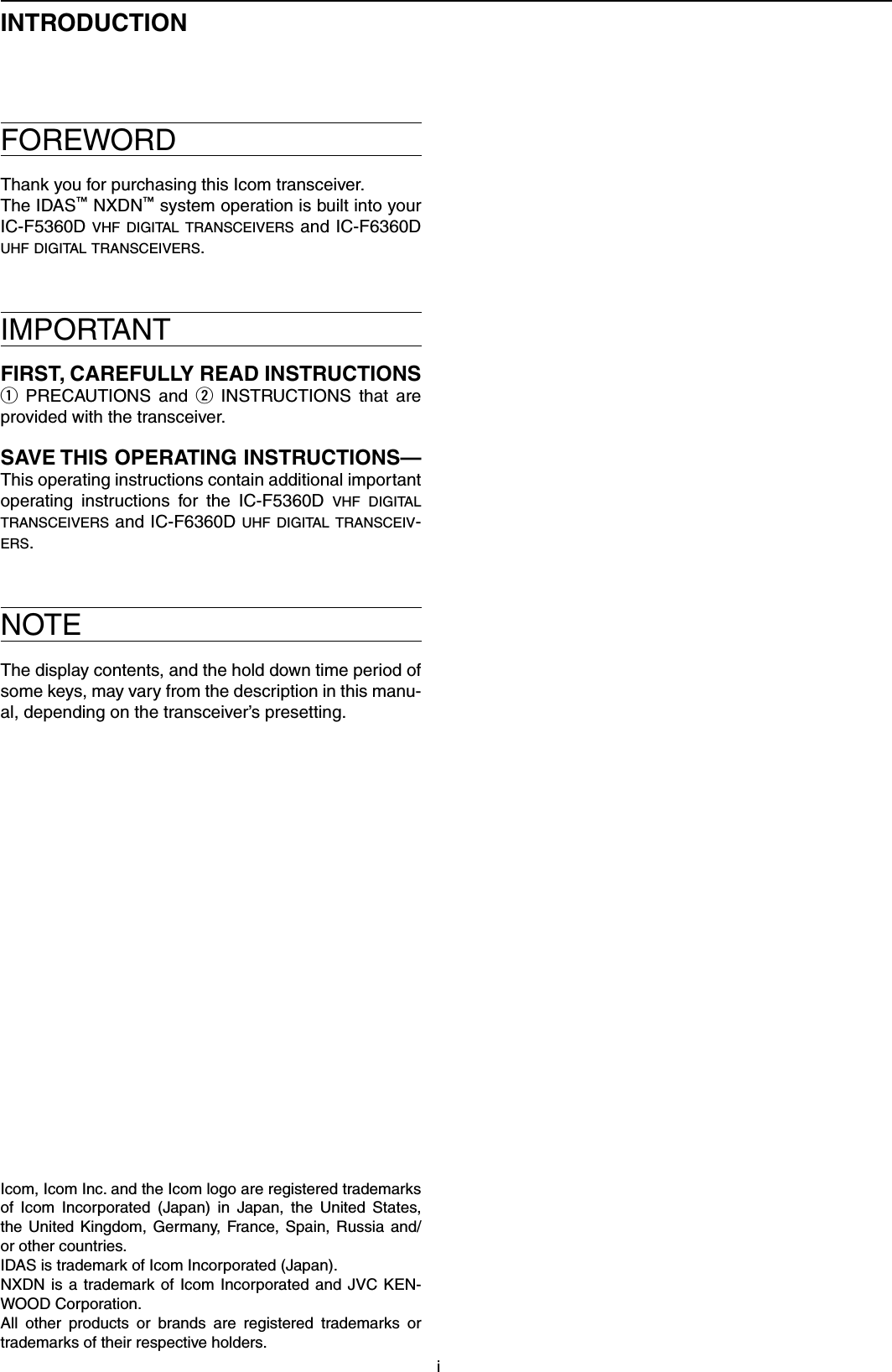 iINTRODUCTIONFOREWORDThank you for purchasing this Icom transceiver.The IDAS™ NXDN™ system operation is built into your IC-F5360D v h f  di gital  t r a n s c e i v e r s  and IC-F6360D u h f  di gital  t r a n s c e i v e r s .IMPORTANTFIRST, CAREFULLY READ INSTRUCTIONS q  PRECAUTIONS  and  w  INSTRUCTIONS  that  are provided with the transceiver.SAVE THIS OPERATING INSTRUCTIONS— This operating instructions contain additional important operating  instructions  for  the  IC-F5360D  v h f  d igital  t r a n s c e i v e r s  and IC-F6360D u h f  digi tal t r a n s c e i v -e r s .NOTEThe display contents, and the hold down time period of some keys, may vary from the description in this manu-al, depending on the transceiver’s presetting.Icom, Icom Inc. and the Icom logo are registered trademarks of  Icom  Incorporated  (Japan)  in  Japan,  the  United  States, the  United  Kingdom,  Germany,  France,  Spain,  Russia  and/or other countries.IDAS is trademark of Icom Incorporated (Japan).NXDN is  a  trademark  of  Icom  Incorporated and  JVC  KEN-WOOD Corporation.All  other  products  or  brands  are  registered  trademarks  or trademarks of their respective holders.