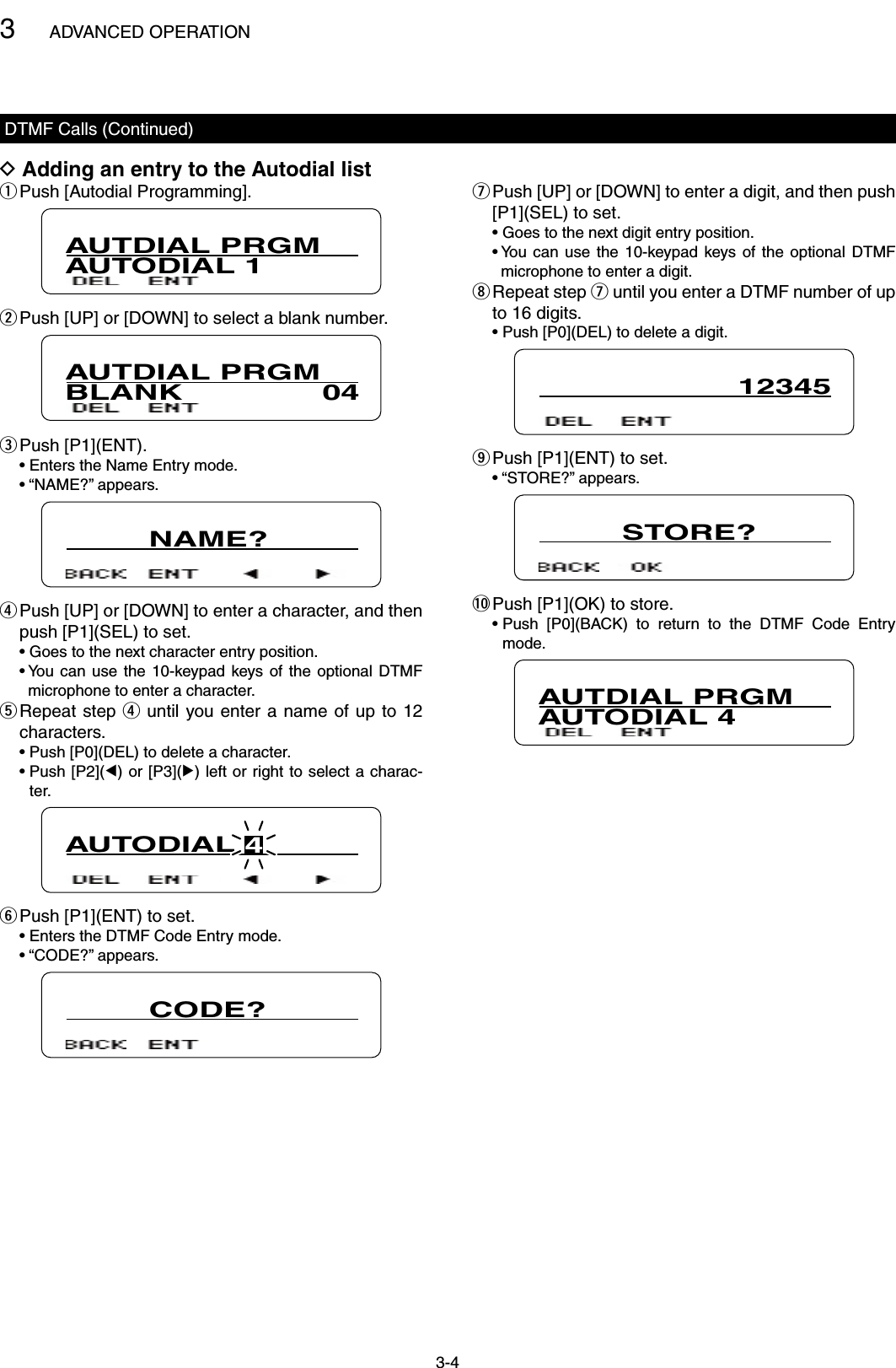 3ADVANCED OPERATION3-4DTMF Calls (Continued)Adding an entry to the Autodial list DPush [Autodial Programming]. qAUTDIAL PRGMAUTODIAL 1 Push [UP] or [DOWN] to select a blank number. wAUTDIAL PRGMBLANK               04Push [P1](ENT). e  • Enters the Name Entry mode.  • “NAME?” appears.         NAME? Push [UP] or [DOWN] to enter a character, and then  rpush [P1](SEL) to set.  • Goes to the next character entry position.  •  You  can  use  the 10-keypad keys of the  optional  DTMF microphone to enter a character. Repeat step  t r until  you enter a name  of up to 12 characters.  • Push [P0](DEL) to delete a character.  •  Push [P2](Ω) or [P3](≈) left or right to select a charac-ter.AUTODIAL 4Push [P1](ENT) to set. y  • Enters the DTMF Code Entry mode.  • “CODE?” appears.         CODE? Push [UP] or [DOWN] to enter a digit, and then push  u[P1](SEL) to set.  • Goes to the next digit entry position.  •  You  can  use  the 10-keypad keys of the  optional  DTMF microphone to enter a digit. Repeat step  i u until you enter a DTMF number of up to 16 digits.  • Push [P0](DEL) to delete a digit.12345Push [P1](ENT) to set. o  • “STORE?” appears.         STORE?!0 Push [P1](OK) to store.  •  Push  [P0](BACK)  to  return  to  the  DTMF  Code  Entry mode.AUTDIAL PRGMAUTODIAL 4