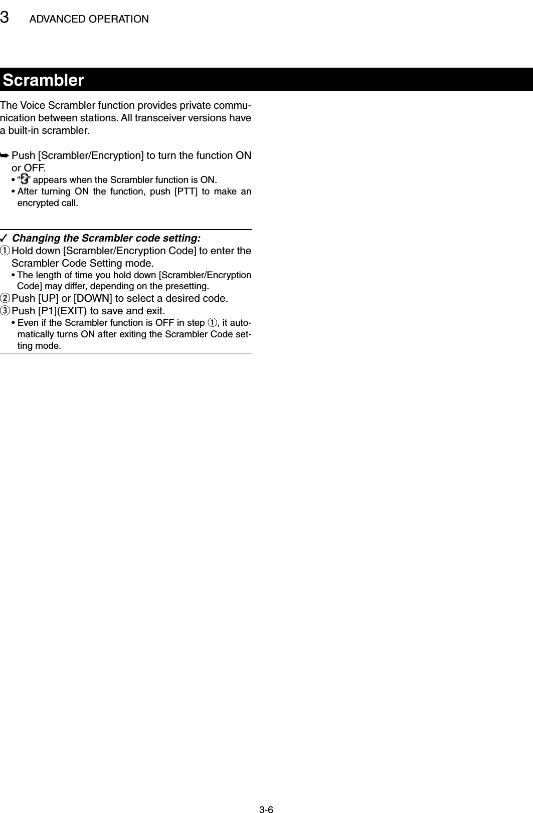 3ADVANCED OPERATION3-6ScramblerThe Voice Scrambler function provides private commu-nication between stations. All transceiver versions have a built-in scrambler. Push [Scrambler/Encryption] to turn the function ON  ➥or OFF.  • “ ” appears when the Scrambler function is ON.  •  After  turning  ON  the  function,  push  [PTT]  to  make  an encrypted call.Changing the Scrambler code setting: ✓ Hold down [Scrambler/Encryption Code] to enter the  qScrambler Code Setting mode.  •  The length of time you hold down [Scrambler/Encryption Code] may differ, depending on the presetting.Push [UP] or [DOWN] to select a desired code. wPush [P1](EXIT) to save and exit. e  •  Even if the Scrambler function is OFF in step q, it auto-matically turns ON after exiting the Scrambler Code set-ting mode.