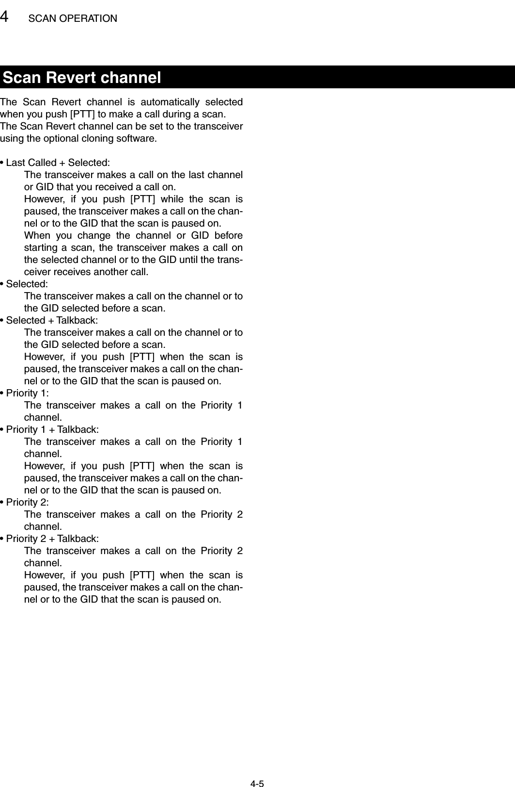 4SCAN OPERATION4-5Scan Revert channelThe  Scan  Revert  channel  is  automatically  selected when you push [PTT] to make a call during a scan.The Scan Revert channel can be set to the transceiver using the optional cloning software.• Last Called + Selected:      The transceiver makes a call on the last channel or GID that you received a call on.      However,  if  you  push  [PTT]  while  the  scan  is paused, the transceiver makes a call on the chan-nel or to the GID that the scan is paused on.     When  you  change  the  channel  or  GID  before starting a scan, the  transceiver makes a call on the selected channel or to the GID until the trans-ceiver receives another call.• Selected:     The transceiver makes a call on the channel or to the GID selected before a scan.• Selected + Talkback:     The transceiver makes a call on the channel or to the GID selected before a scan.     However,  if  you  push  [PTT]  when  the  scan  is paused, the transceiver makes a call on the chan-nel or to the GID that the scan is paused on.• Priority 1:     The  transceiver  makes  a  call  on  the  Priority  1 channel.• Priority 1 + Talkback:     The  transceiver  makes  a  call  on  the  Priority  1 channel.     However,  if  you  push  [PTT]  when  the  scan  is paused, the transceiver makes a call on the chan-nel or to the GID that the scan is paused on.• Priority 2:     The  transceiver  makes  a  call  on  the  Priority  2 channel.• Priority 2 + Talkback:     The  transceiver  makes  a  call  on  the  Priority  2 channel.     However,  if  you  push  [PTT]  when  the  scan  is paused, the transceiver makes a call on the chan-nel or to the GID that the scan is paused on.
