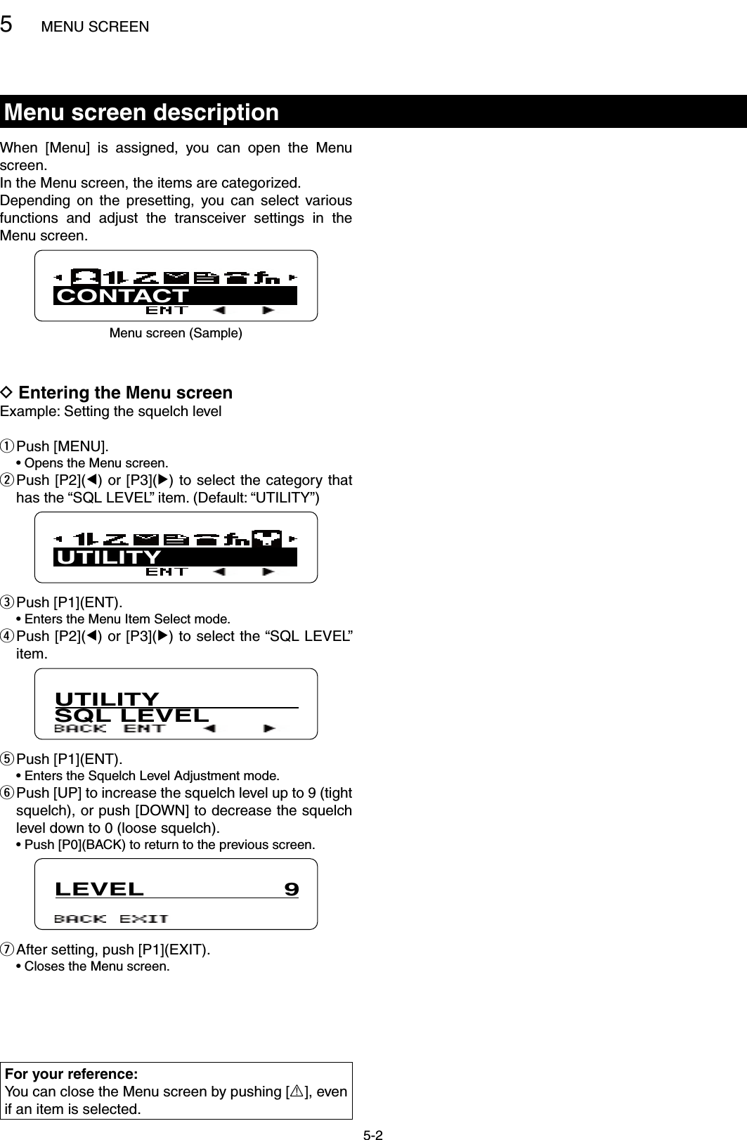 5MENU SCREEN5-2Menu screen descriptionWhen  [Menu]  is  assigned,  you  can  open  the  Menu screen.In the Menu screen, the items are categorized.Depending  on  the  presetting,  you  can  select  various functions  and  adjust  the  transceiver  settings  in  the Menu screen.CONTACTMenu screen (Sample)Entering the Menu screen DExample: Setting the squelch levelPush [MENU]. q  • Opens the Menu screen. Push [P2]( wΩ) or [P3](≈) to select the category that has the “SQL LEVEL” item. (Default: “UTILITY”)UTILITYPush [P1](ENT). e  • Enters the Menu Item Select mode. Push [P2]( rΩ) or [P3](≈) to select the “SQL LEVEL” item.UTILITYSQL LEVELPush [P1](ENT). t  • Enters the Squelch Level Adjustment mode. Push [UP] to increase the squelch level up to 9 (tight  ysquelch), or push [DOWN] to decrease the squelch level down to 0 (loose squelch).  •  Push [P0](BACK) to return to the previous screen.LEVEL                  9After setting, push [P1](EXIT). u  • Closes the Menu screen.For your reference:You can close the Menu screen by pushing [R], even if an item is selected.