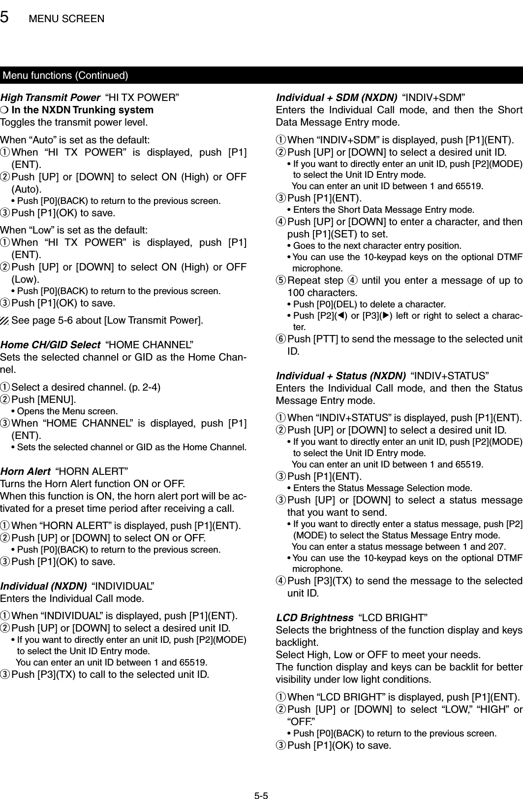 5MENU SCREEN5-5Menu functions (Continued)High Transmit Power  “HI TX POWER”❍  In the NXDN Trunking system Toggles the transmit power level.When “Auto” is set as the default: When  “HI  TX  POWER”  is  displayed,  push  [P1] q(ENT). Push  [UP]  or  [DOWN]  to  select  ON  (High)  or OFF  w(Auto).  •  Push [P0](BACK) to return to the previous screen.Push [P1](OK) to save. eWhen “Low” is set as the default: When  “HI  TX  POWER”  is  displayed,  push  [P1] q(ENT). Push  [UP]  or  [DOWN]  to  select  ON  (High)  or OFF  w(Low).  •  Push [P0](BACK) to return to the previous screen.Push [P1](OK) to save. eSee page 5-6 about [Low Transmit Power].Home CH/GID Select  “HOME CHANNEL”Sets the selected channel or GID as the Home Chan-nel.Select a desired channel. (p. 2-4) qPush [MENU]. w  • Opens the Menu screen. When  “HOME  CHANNEL”  is  displayed,  push  [P1] e(ENT).  • Sets the selected channel or GID as the Home Channel.Horn Alert  “HORN ALERT”Turns the Horn Alert function ON or OFF.When this function is ON, the horn alert port will be ac-tivated for a preset time period after receiving a call. When “ qHORN ALERT” is displayed, push [P1](ENT). Push [UP] or [DOWN] to select ON or OFF. w  •  Push [P0](BACK) to return to the previous screen.Push [P1](OK) to save. eIndividual (NXDN)  “INDIVIDUAL”Enters the Individual Call mode. When “INDIVIDUAL” is displayed, push [P1](ENT). q Push [UP] or [DOWN] to select a desired unit ID. w  •  If you want to directly enter an unit ID, push [P2](MODE) to select the Unit ID Entry mode.    You can enter an unit ID between 1 and 65519.Push [P3](TX) to call to the selected unit ID. eIndividual + SDM (NXDN)  “INDIV+SDM”Enters  the  Individual  Call  mode,  and  then  the  Short Data Message Entry mode. When “INDIV+SDM” is displayed, push [P1](ENT). q Push [UP] or [DOWN] to select a desired unit ID. w  •  If you want to directly enter an unit ID, push [P2](MODE) to select the Unit ID Entry mode.    You can enter an unit ID between 1 and 65519.Push [P1](ENT). e  • Enters the Short Data Message Entry mode. Push [UP] or [DOWN] to enter a character, and then  rpush [P1](SET) to set.  • Goes to the next character entry position.  •  You can use the 10-keypad keys on the optional DTMF microphone. Repeat step  t r until you enter a message of up to 100 characters.  •  Push [P0](DEL) to delete a character.  •  Push [P2](Ω) or [P3](≈) left or right to select a charac-ter. Push [PTT] to send the message to the selected unit  yID.Individual + Status (NXDN)  “INDIV+STATUS”Enters  the  Individual  Call  mode,  and  then  the  Status Message Entry mode. When “INDIV+STATUS” is displayed, push [P1](ENT). q Push [UP] or [DOWN] to select a desired unit ID. w  •  If you want to directly enter an unit ID, push [P2](MODE) to select the Unit ID Entry mode.    You can enter an unit ID between 1 and 65519.Push [P1](ENT). e  • Enters the Status Message Selection mode. Push  [UP]  or  [DOWN]  to  select  a  status  message  ethat you want to send.  •  If you want to directly enter a status message, push [P2](MODE) to select the Status Message Entry mode.    You can enter a status message between 1 and 207.  •  You can use the 10-keypad keys on the optional DTMF microphone. Push [P3](TX) to send the message to the selected  runit ID.LCD Brightness  “LCD BRIGHT”Selects the brightness of the function display and keys backlight.Select High, Low or OFF to meet your needs.The function display and keys can be backlit for better visibility under low light conditions. When “LCD BRIGHT” is displayed, push [P1](ENT). q Push  [UP]  or  [DOWN]  to  select  “LOW,”  “HIGH”  or  w“OFF.”  •  Push [P0](BACK) to return to the previous screen.Push [P1](OK) to save. e