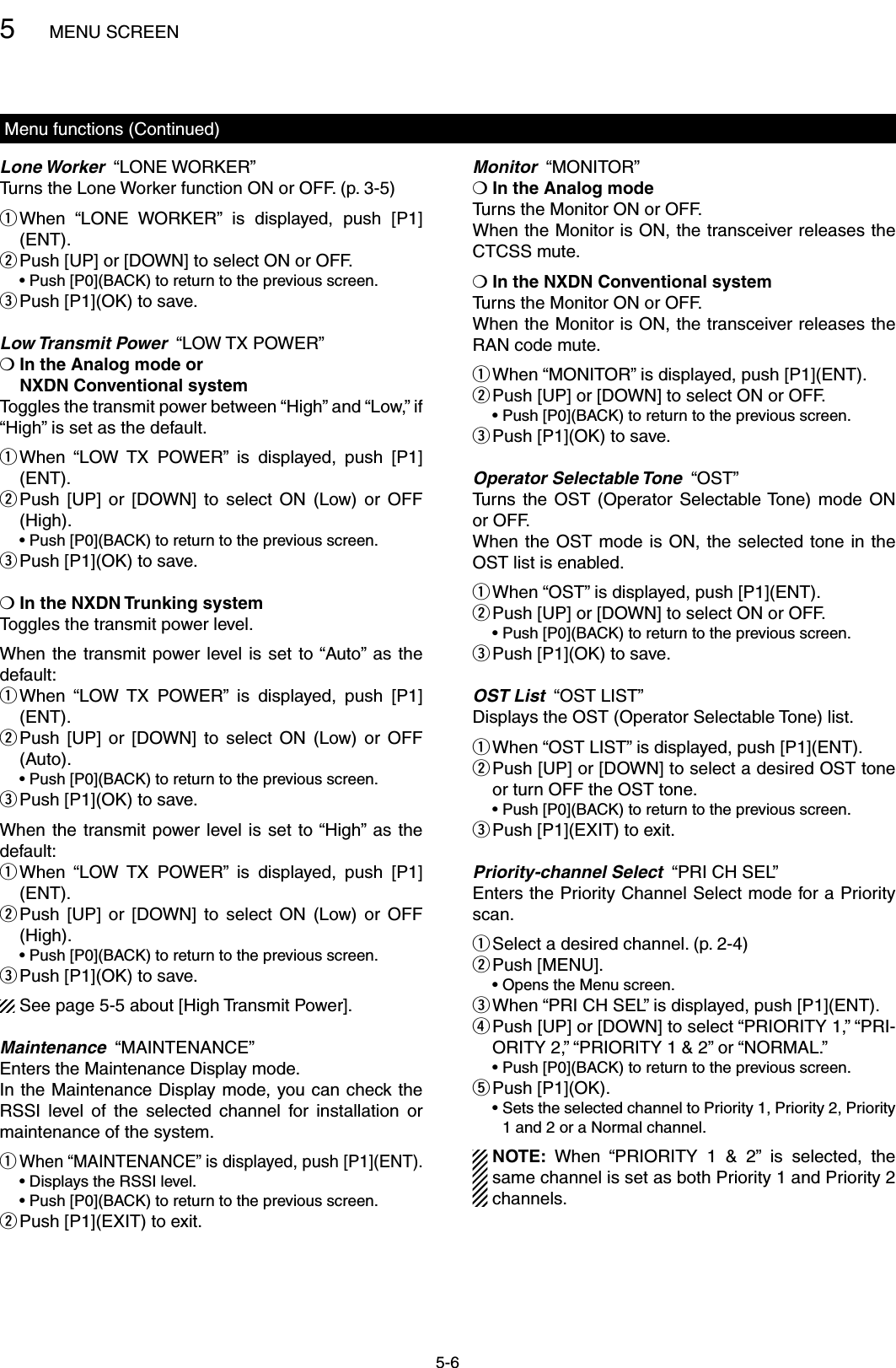5MENU SCREEN5-6Menu functions (Continued)Lone Worker  “LONE WORKER”Turns the Lone Worker function ON or OFF. (p. 3-5) When  “LONE  WORKER”  is  displayed,  push  [P1] q(ENT). Push [UP] or [DOWN] to select ON or OFF. w  •  Push [P0](BACK) to return to the previous screen.Push [P1](OK) to save. eLow Transmit Power  “LOW TX POWER”❍  In the Analog mode or  NXDN Conventional systemToggles the transmit power between “High” and “Low,” if “High” is set as the default. When  “LOW  TX  POWER”  is  displayed,  push  [P1] q(ENT). Push  [UP]  or  [DOWN]  to  select  ON  (Low)  or  OFF  w(High).  •  Push [P0](BACK) to return to the previous screen.Push [P1](OK) to save. e❍ In the NXDN Trunking system Toggles the transmit power level.When the transmit power level  is  set  to “Auto” as the default: When  “LOW  TX  POWER”  is  displayed,  push  [P1] q(ENT). Push  [UP]  or  [DOWN]  to  select  ON  (Low)  or  OFF  w(Auto).  •  Push [P0](BACK) to return to the previous screen.Push [P1](OK) to save. eWhen the  transmit  power level is set to “High”  as the default: When  “LOW  TX  POWER”  is  displayed,  push  [P1] q(ENT). Push  [UP]  or  [DOWN]  to  select  ON  (Low)  or  OFF  w(High).  •  Push [P0](BACK) to return to the previous screen.Push [P1](OK) to save. eSee page 5-5 about [High Transmit Power].Maintenance  “MAINTENANCE”Enters the Maintenance Display mode.In the Maintenance Display mode, you can check the RSSI  level  of  the  selected  channel  for  installation  or maintenance of the system. When “MAINTENANCE” is displayed, push [P1](ENT). q  • Displays the RSSI level.  •  Push [P0](BACK) to return to the previous screen.Push [P1](EXIT) to exit. wMonitor  “MONITOR”❍ In the Analog modeTurns the Monitor ON or OFF.When the Monitor is ON, the transceiver releases the CTCSS mute.❍ In the NXDN Conventional systemTurns the Monitor ON or OFF.When the Monitor is ON, the transceiver releases the RAN code mute. When “MONITOR” is displayed, push [P1](ENT). q Push [UP] or [DOWN] to select ON or OFF. w  •  Push [P0](BACK) to return to the previous screen.Push [P1](OK) to save. eOperator Selectable Tone  “OST”Turns  the  OST  (Operator  Selectable Tone)  mode  ON or OFF.When the  OST mode is  ON,  the selected tone  in the OST list is enabled. When “OST” is displayed, push [P1](ENT). q Push [UP] or [DOWN] to select ON or OFF. w  •  Push [P0](BACK) to return to the previous screen.Push [P1](OK) to save. eOST List  “OST LIST”Displays the OST (Operator Selectable Tone) list. When “OST LIST” is displayed, push [P1](ENT). q Push [UP] or [DOWN] to select a desired OST tone  wor turn OFF the OST tone.  •  Push [P0](BACK) to return to the previous screen.Push [P1](EXIT) to exit. ePriority-channel Select  “PRI CH SEL”Enters the Priority Channel Select mode for a Priority scan.Select a desired channel. (p. 2-4) qPush [MENU]. w  • Opens the Menu screen. When “PRI CH SEL” is displayed, push [P1](ENT). e Push [UP] or [DOWN] to select “PRIORITY 1,” “PRI- rORITY 2,” “PRIORITY 1 &amp; 2” or “NORMAL.”  •  Push [P0](BACK) to return to the previous screen.Push [P1](OK). t  •  Sets the selected channel to Priority 1, Priority 2, Priority 1 and 2 or a Normal channel.NOTE:  When  “PRIORITY  1  &amp;  2”  is  selected,  the same channel is set as both Priority 1 and Priority 2 channels.