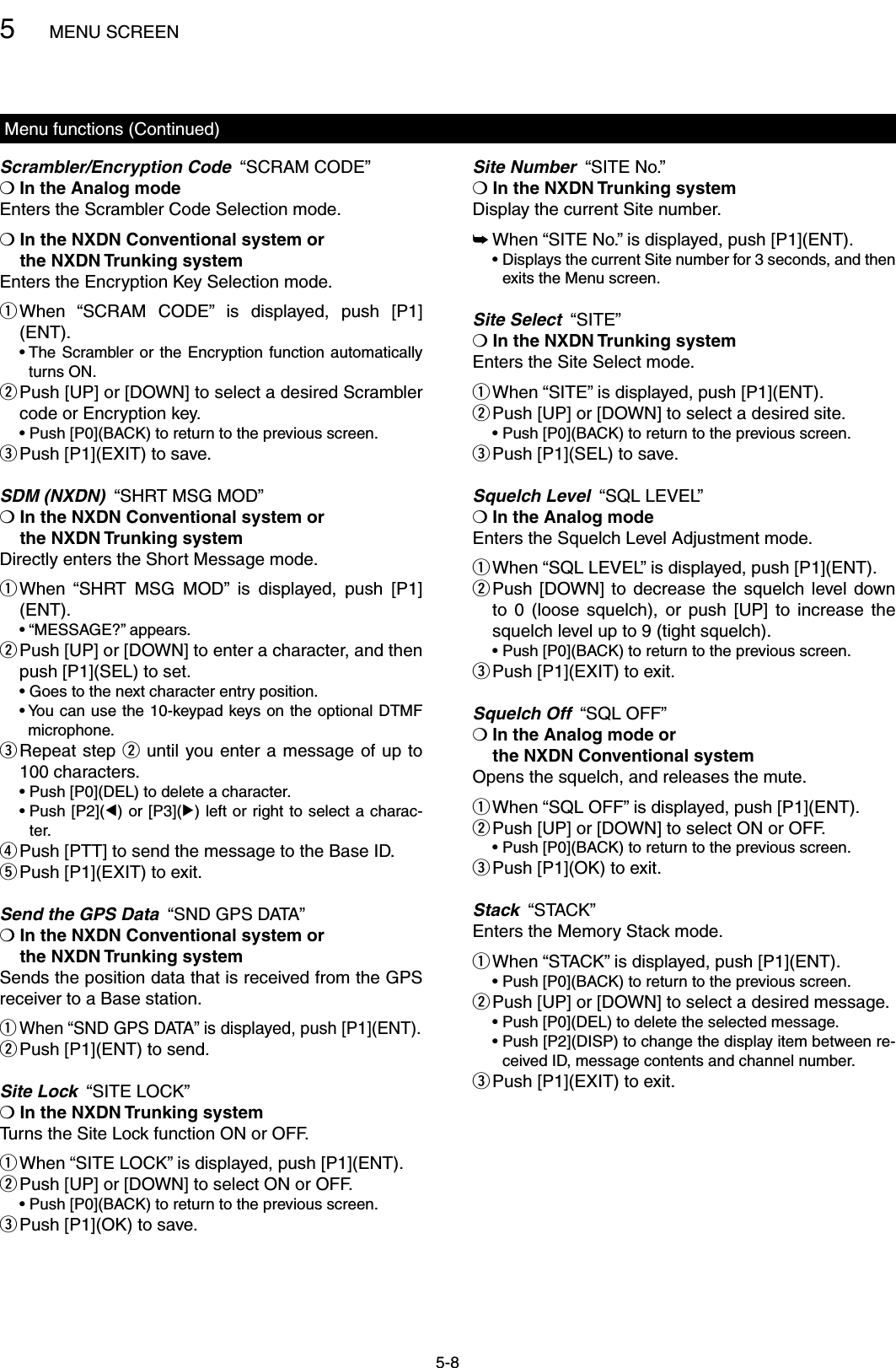 5MENU SCREEN5-8Menu functions (Continued)Scrambler/Encryption Code  “SCRAM CODE”❍ In the Analog modeEnters the Scrambler Code Selection mode.❍  In the NXDN Conventional system or  the NXDN Trunking systemEnters the Encryption Key Selection mode. When  “SCRAM  CODE”  is  displayed,  push  [P1] q(ENT).  •  The Scrambler or the  Encryption function automatically turns ON. Push [UP] or [DOWN] to select a desired Scrambler  wcode or Encryption key.  •  Push [P0](BACK) to return to the previous screen.Push [P1](EXIT) to save. eSDM (NXDN)  “SHRT MSG MOD”❍  In the NXDN Conventional system or  the NXDN Trunking systemDirectly enters the Short Message mode. When  “SHRT  MSG  MOD”  is  displayed,  push  [P1] q(ENT).  • “MESSAGE?” appears. Push [UP] or [DOWN] to enter a character, and then  wpush [P1](SEL) to set.  • Goes to the next character entry position.  •  You can use the 10-keypad keys on the optional DTMF microphone. Repeat step  e w until you enter a message of up to 100 characters.  •  Push [P0](DEL) to delete a character.  •  Push [P2](Ω) or [P3](≈) left or right to select a charac-ter. Push [PTT] to send the message to the Base ID. rPush [P1](EXIT) to exit. tSend the GPS Data  “SND GPS DATA”❍  In the NXDN Conventional system or  the NXDN Trunking systemSends the position data that is received from the GPS receiver to a Base station. When “SND GPS DATA” is displayed, push [P1](ENT). qPush [P1](ENT) to send. wSite Lock  “SITE LOCK”❍  In the NXDN Trunking systemTurns the Site Lock function ON or OFF. When “SITE LOCK” is displayed, push [P1](ENT). q Push [UP] or [DOWN] to select ON or OFF. w  •  Push [P0](BACK) to return to the previous screen.Push [P1](OK) to save. eSite Number  “SITE No.”❍  In the NXDN Trunking systemDisplay the current Site number. When “SITE No.” is displayed, push [P1](ENT). ➥  •  Displays the current Site number for 3 seconds, and then exits the Menu screen.Site Select  “SITE”❍  In the NXDN Trunking systemEnters the Site Select mode. When “SITE” is displayed, push [P1](ENT). q Push [UP] or [DOWN] to select a desired site. w  •  Push [P0](BACK) to return to the previous screen.Push [P1](SEL) to save. eSquelch Level  “SQL LEVEL”❍ In the Analog modeEnters the Squelch Level Adjustment mode. When “SQL LEVEL” is displayed, push [P1](ENT). q Push  [DOWN] to  decrease  the  squelch  level  down  wto  0  (loose  squelch),  or  push  [UP]  to  increase  the squelch level up to 9 (tight squelch).  •  Push [P0](BACK) to return to the previous screen.Push [P1](EXIT) to exit. eSquelch Off  “SQL OFF”❍  In the Analog mode or  the NXDN Conventional systemOpens the squelch, and releases the mute. When “SQL OFF” is displayed, push [P1](ENT). q Push [UP] or [DOWN] to select ON or OFF. w  •  Push [P0](BACK) to return to the previous screen.Push [P1](OK) to exit. eStack  “STACK”Enters the Memory Stack mode. When “STACK” is displayed, push [P1](ENT). q  •  Push [P0](BACK) to return to the previous screen. Push [UP] or [DOWN] to select a desired message. w  •  Push [P0](DEL) to delete the selected message.   •  Push [P2](DISP) to change the display item between re-ceived ID, message contents and channel number.Push [P1](EXIT) to exit. e