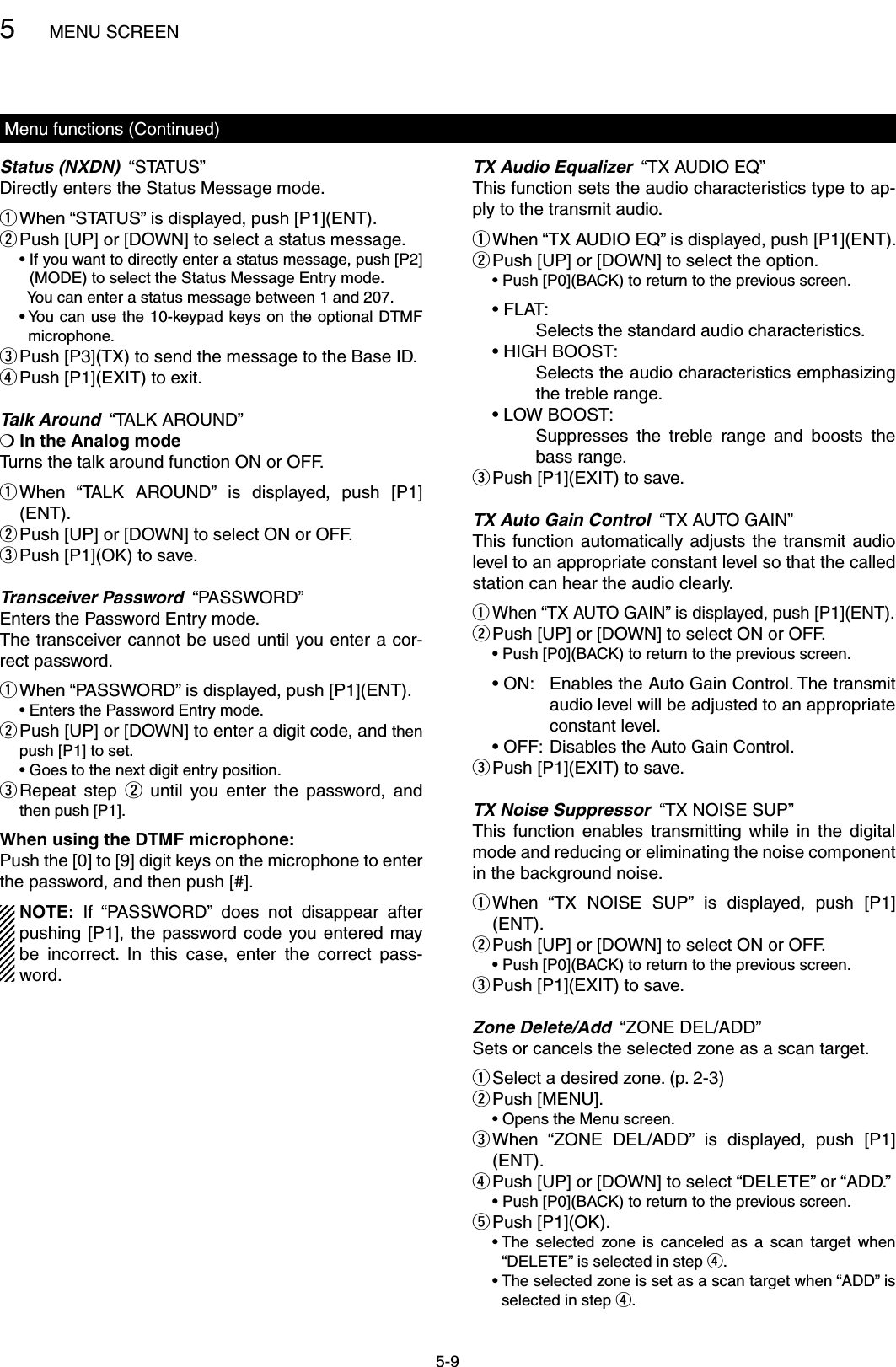 5MENU SCREEN5-9Menu functions (Continued)Status (NXDN)  “STATUS”Directly enters the Status Message mode. When “STATUS” is displayed, push [P1](ENT). q Push [UP] or [DOWN] to select a status message. w  •  If you want to directly enter a status message, push [P2](MODE) to select the Status Message Entry mode.    You can enter a status message between 1 and 207.  •  You can use the 10-keypad keys on the optional DTMF microphone. Push [P3](TX) to send the message to the Base ID. ePush [P1](EXIT) to exit. rTalk Around  “TALK AROUND”❍ In the Analog modeTurns the talk around function ON or OFF. When  “TALK  AROUND”  is  displayed,  push  [P1] q(ENT). Push [UP] or [DOWN] to select ON or OFF. wPush [P1](OK) to save. eTransceiver Password  “PASSWORD”Enters the Password Entry mode.The transceiver cannot be used until you enter a cor-rect password. When “PASSWORD” is displayed, push [P1](ENT). q  • Enters the Password Entry mode. Push [UP] or [DOWN] to enter a digit code, and  wthen push [P1] to set.  •  Goes to the next digit entry position. Repeat  step  e w  until  you  enter  the  password,  and then push [P1].When using the DTMF microphone:Push the [0] to [9] digit keys on the microphone to enter the password, and then push [#]. NOTE:  If  “PASSWORD”  does  not  disappear  after pushing [P1],  the  password code  you entered  may be  incorrect.  In  this  case,  enter  the  correct  pass-word.TX Audio Equalizer  “TX AUDIO EQ”This function sets the audio characteristics type to ap-ply to the transmit audio. When “TX AUDIO EQ” is displayed, push [P1](ENT). q Push [UP] or [DOWN] to select the option. w  •  Push [P0](BACK) to return to the previous screen.  • FLAT:       Selects the standard audio characteristics.  • HIGH BOOST:       Selects the audio characteristics emphasizing the treble range.  • LOW BOOST:       Suppresses  the  treble  range  and  boosts  the bass range.Push [P1](EXIT) to save. eTX Auto Gain Control  “TX AUTO GAIN”This function  automatically  adjusts  the  transmit audio level to an appropriate constant level so that the called station can hear the audio clearly. When “TX AUTO GAIN” is displayed, push [P1](ENT). q Push [UP] or [DOWN] to select ON or OFF. w  •  Push [P0](BACK) to return to the previous screen.  • ON:   Enables the Auto Gain Control. The transmit audio level will be adjusted to an appropriate constant level.  • OFF:   Disables the Auto Gain Control.Push [P1](EXIT) to save. eTX Noise Suppressor  “TX NOISE SUP”This  function  enables  transmitting  while  in  the  digital mode and reducing or eliminating the noise component in the background noise. When  “TX  NOISE  SUP”  is  displayed,  push  [P1] q(ENT). Push [UP] or [DOWN] to select ON or OFF. w  •  Push [P0](BACK) to return to the previous screen.Push [P1](EXIT) to save. eZone Delete/Add  “ZONE DEL/ADD”Sets or cancels the selected zone as a scan target.Select a desired zone. (p. 2-3) qPush [MENU]. w  • Opens the Menu screen. When  “ZONE  DEL/ADD”  is  displayed,  push  [P1] e(ENT). Push [UP] or [DOWN] to select “DELETE” or “ADD.” r  •  Push [P0](BACK) to return to the previous screen.Push [P1](OK). t  •  The  selected  zone  is  canceled  as  a  scan  target  when “DELETE” is selected in step r.  •  The selected zone is set as a scan target when “ADD” is selected in step r.