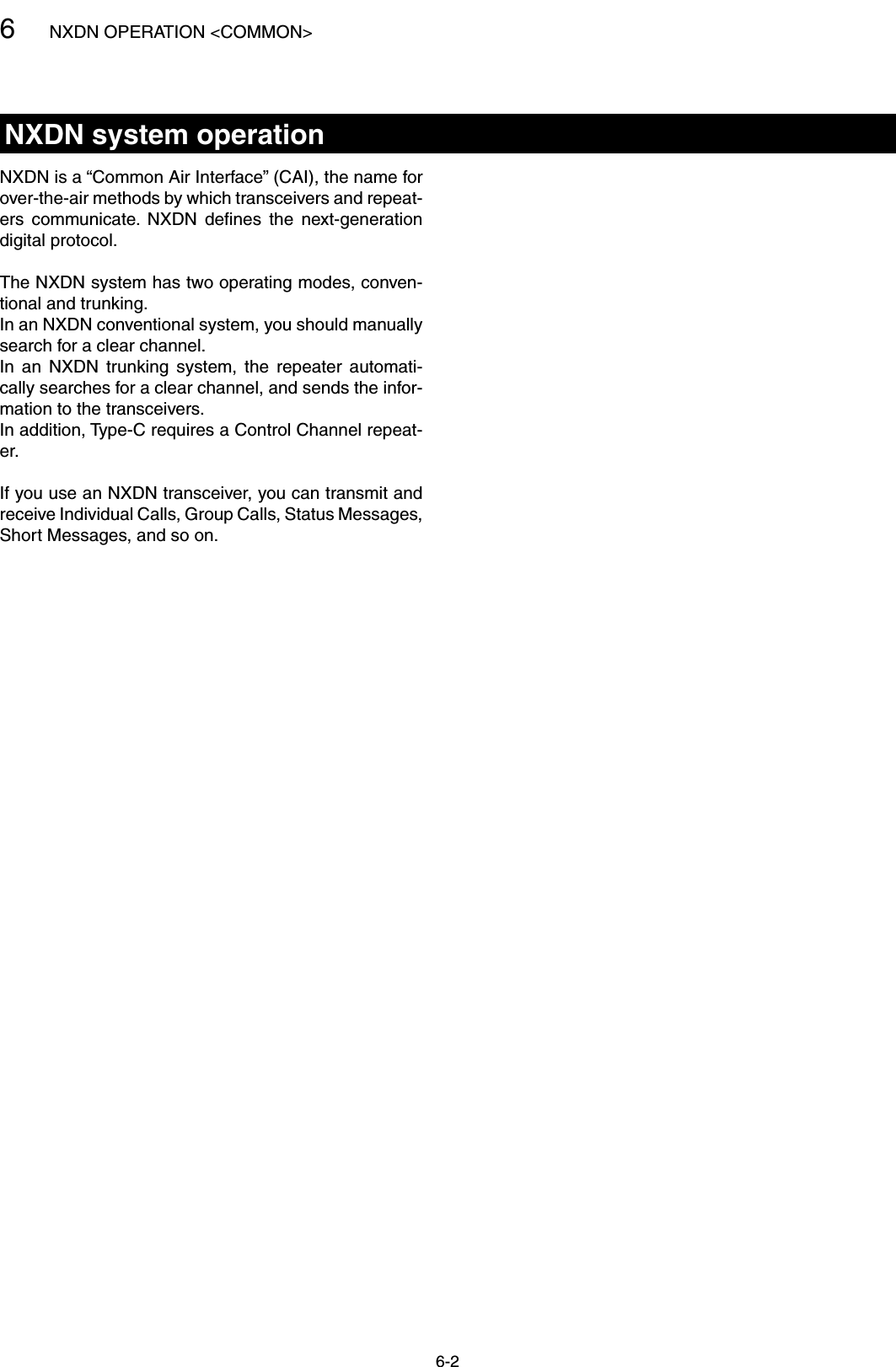6NXDN OPERATION &lt;COMMON&gt;6-2NXDN system operationNXDN is a “Common Air Interface” (CAI), the name for over-the-air methods by which transceivers and repeat-ers  communicate.  NXDN  deﬁnes  the  next-generation digital protocol. The NXDN system has two operating modes, conven-tional and trunking.In an NXDN conventional system, you should manually search for a clear channel.In  an  NXDN  trunking  system,  the  repeater  automati-cally searches for a clear channel, and sends the infor-mation to the transceivers. In addition, Type-C requires a Control Channel repeat-er.If you use an NXDN transceiver, you can transmit and receive Individual Calls, Group Calls, Status Messages, Short Messages, and so on.