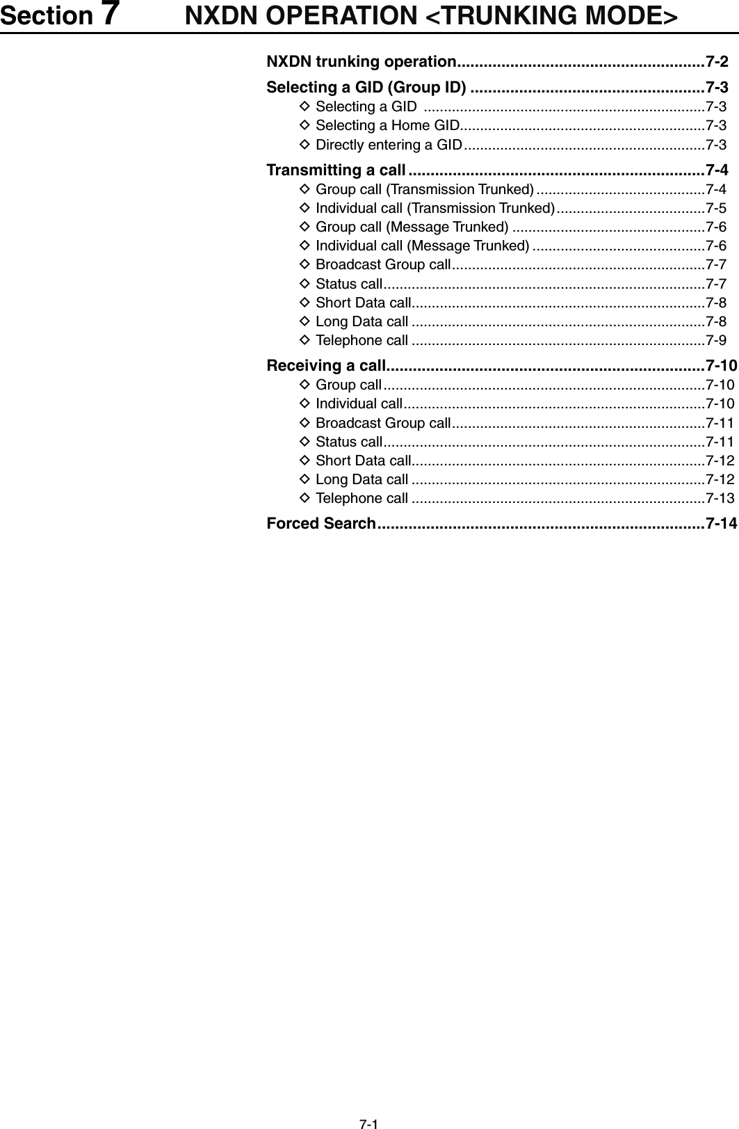 7-1Section 7NXDN OPERATION &lt;TRUNKING MODE&gt;NXDN trunking operation ........................................................7-2Selecting a GID (Group ID) .....................................................7-3Selecting a GID  D ......................................................................7-3Selecting a Home GID D.............................................................7-3Directly entering a GID D ............................................................7-3Transmitting a call ...................................................................7-4Group call (Transmission Trunked) D ..........................................7-4Individual call (Transmission Trunked) D .....................................7-5Group call (Message Trunked) D ................................................7-6Individual call (Message Trunked) D ...........................................7-6Broadcast Group call D ...............................................................7-7Status call D ................................................................................7-7Short Data call D .........................................................................7-8Long Data call D .........................................................................7-8Telephone call D .........................................................................7-9Receiving a call ........................................................................7-10Group call D ................................................................................7-10Individual call D ...........................................................................7-10Broadcast Group call D ...............................................................7-11Status call D ................................................................................7-11Short Data call D .........................................................................7-12Long Data call D .........................................................................7-12Telephone call D .........................................................................7-13Forced Search ..........................................................................7-14