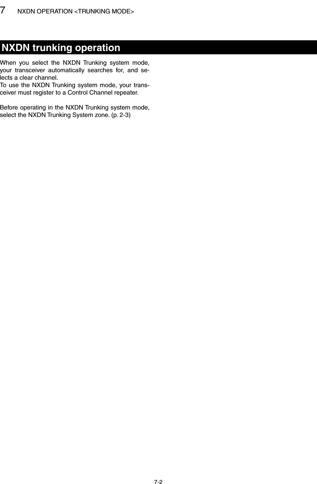 7NXDN OPERATION &lt;TRUNKING MODE&gt;7-2NXDN trunking operationWhen  you  select  the  NXDN  Trunking  system  mode, your  transceiver  automatically  searches  for,  and  se-lects a clear channel.To use the NXDN Trunking system mode, your trans-ceiver must register to a Control Channel repeater.Before operating in the NXDN Trunking system mode, select the NXDN Trunking System zone. (p. 2-3)