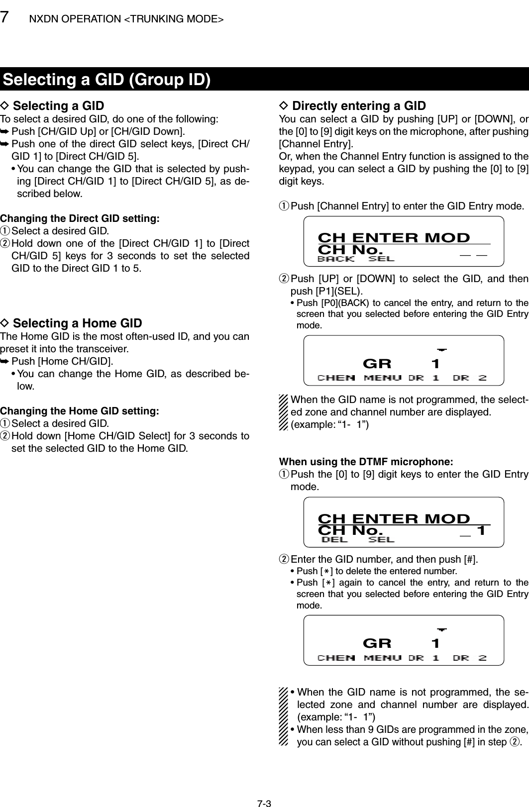 7NXDN OPERATION &lt;TRUNKING MODE&gt;7-3Selecting a GID (Group ID)Selecting a GID  DTo select a desired GID, do one of the following:Push [CH/GID Up] or [CH/GID Down]. ➥ Push one of the direct GID select keys, [Direct CH/ ➥GID 1] to [Direct CH/GID 5].  •  You can change the GID that is selected by push-ing [Direct CH/GID 1] to [Direct CH/GID 5], as de-scribed below.Changing the Direct GID setting:Select a desired GID. q Hold  down  one  of  the  [Direct  CH/GID  1]  to  [Direct  wCH/GID  5]  keys  for  3  seconds  to  set  the  selected GID to the Direct GID 1 to 5.Directly entering a GID DYou can select a GID by pushing [UP] or [DOWN], or the [0] to [9] digit keys on the microphone, after pushing [Channel Entry].Or, when the Channel Entry function is assigned to the keypad, you can select a GID by pushing the [0] to [9] digit keys. Push [Channel Entry] to enter the GID Entry mode. qCH ENTER MODCH No.              _ _  wPush  [UP]  or  [DOWN]  to  select  the  GID,  and  then push [P1](SEL).  •  Push [P0](BACK)  to cancel the entry, and  return to the screen that you selected before entering the GID Entry mode.        GR       1When the GID name is not programmed, the select-ed zone and channel number are displayed.(example: “1-  1”)When using the DTMF microphone: Push the [0] to [9] digit keys to enter the GID Entry  qmode.CH ENTER MODCH No.              _ 1 Enter the GID number, and then push [#]. w  •  Push [M] to delete the entered number.  •  Push  [M]  again  to  cancel  the  entry,  and  return  to  the screen that you selected before entering the GID Entry mode.        GR       1•  When  the  GID  name  is  not  programmed, the  se-lected  zone  and  channel  number  are  displayed. (example: “1-  1”)•  When less than 9 GIDs are programmed in the zone, you can select a GID without pushing [#] in step w.Selecting a Home GID DThe Home GID is the most often-used ID, and you can preset it into the transceiver.Push [Home CH/GID]. ➥  •  You can  change the  Home GID, as  described be-low.Changing the Home GID setting:Select a desired GID.  q Hold down [Home CH/GID Select] for 3 seconds to  wset the selected GID to the Home GID.