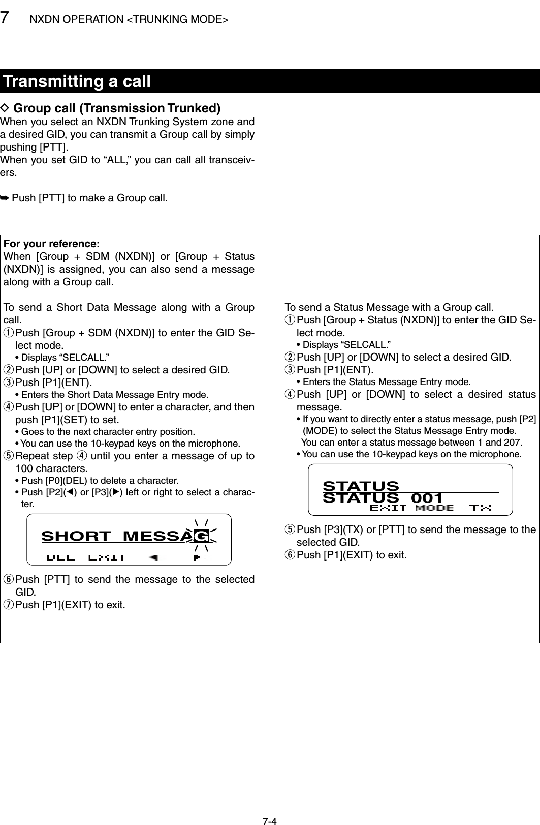 7NXDN OPERATION &lt;TRUNKING MODE&gt;7-4Transmitting a callGroup call (Transmission Trunked) DWhen you select an NXDN Trunking System zone and a desired GID, you can transmit a Group call by simply pushing [PTT].When you set GID to “ALL,” you can call all transceiv-ers. Push [PTT] to make a Group call. ➥For your reference:When  [Group  +  SDM  (NXDN)]  or  [Group  +  Status (NXDN)] is  assigned,  you can  also  send  a  message along with a Group call.To  send  a  Short  Data  Message  along  with  a  Group call. Push [Group + SDM (NXDN)] to enter the GID Se- qlect mode.  • Displays “SELCALL.” Push [UP] or [DOWN] to select a desired GID. wPush [P1](ENT). e  • Enters the Short Data Message Entry mode. Push [UP] or [DOWN] to enter a character, and then  rpush [P1](SET) to set.  • Goes to the next character entry position.  •  You can use the 10-keypad keys on the microphone. Repeat step  t r until you enter a message of up to 100 characters.  • Push [P0](DEL) to delete a character.  •  Push [P2](Ω) or [P3](≈) left or right to select a charac-ter.SHORT  MESSAG Push  [PTT]  to  send  the  message  to  the  selected  yGID. Push [P1](EXIT) to exit. uTo send a Status Message with a Group call. Push [Group + Status (NXDN)] to enter the GID Se- qlect mode.  • Displays “SELCALL.” Push [UP] or [DOWN] to select a desired GID. wPush [P1](ENT). e  • Enters the Status Message Entry mode. Push  [UP]  or  [DOWN]  to  select  a  desired  status  rmessage.  •  If you want to directly enter a status message, push [P2](MODE) to select the Status Message Entry mode.    You can enter a status message between 1 and 207.  •  You can use the 10-keypad keys on the microphone.STATUSSTATUS  001 Push [P3](TX) or [PTT] to send the message to the  tselected GID. Push [P1](EXIT) to exit. y