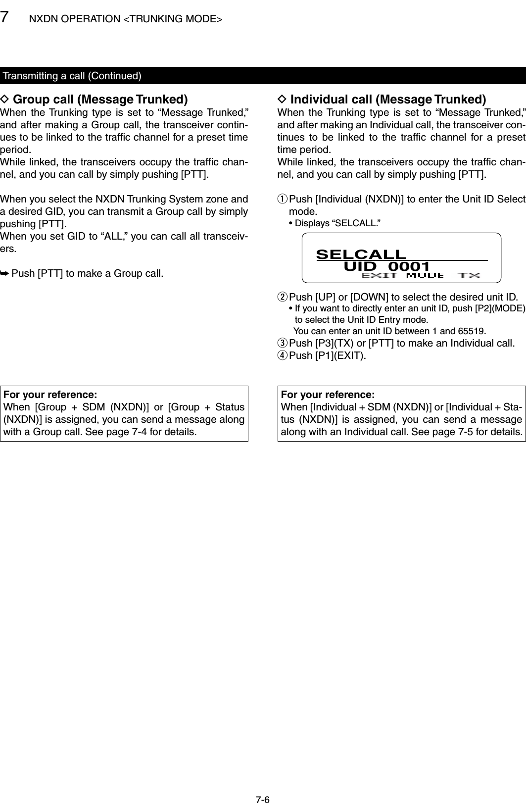 7NXDN OPERATION &lt;TRUNKING MODE&gt;7-6Individual call (Message Trunked) DWhen  the Trunking  type  is  set  to “Message Trunked,” and after making an Individual call, the transceiver con-tinues  to  be  linked  to  the  trafﬁc  channel  for  a  preset time period.While linked, the transceivers occupy the trafﬁc chan-nel, and you can call by simply pushing [PTT]. Push [Individual (NXDN)] to enter the Unit ID Select  qmode.  • Displays “SELCALL.”SELCALL     UID  0001 Push [UP] or [DOWN] to select the desired unit ID. w  •  If you want to directly enter an unit ID, push [P2](MODE) to select the Unit ID Entry mode.    You can enter an unit ID between 1 and 65519. Push [P3](TX) or [PTT] to make an Individual call. e Push [P1](EXIT). rGroup call (Message Trunked) DWhen  the Trunking  type  is  set  to “Message Trunked,” and after making a Group call, the transceiver contin-ues to be linked to the trafﬁc channel for a preset time period.While linked, the transceivers occupy the trafﬁc chan-nel, and you can call by simply pushing [PTT].When you select the NXDN Trunking System zone and a desired GID, you can transmit a Group call by simply pushing [PTT].When you set GID to “ALL,” you can call all transceiv-ers. Push [PTT] to make a Group call. ➥Transmitting a call (Continued)For your reference:When  [Group  +  SDM  (NXDN)]  or  [Group  +  Status (NXDN)] is assigned, you can send a message along with a Group call. See page 7-4 for details.For your reference:When [Individual + SDM (NXDN)] or [Individual + Sta-tus  (NXDN)]  is  assigned,  you  can  send  a  message along with an Individual call. See page 7-5 for details.