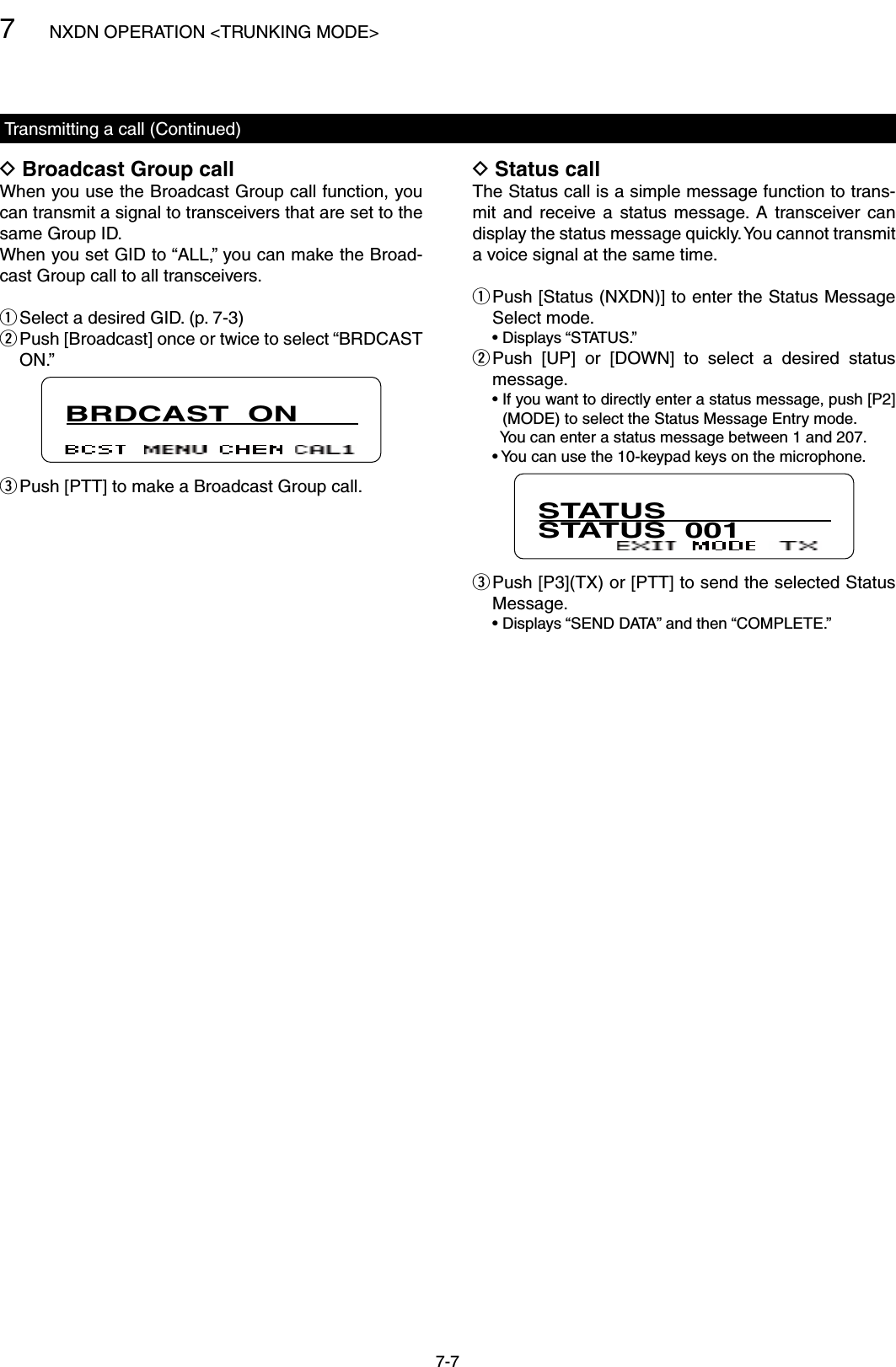 7NXDN OPERATION &lt;TRUNKING MODE&gt;7-7Broadcast Group call DWhen you use the Broadcast Group call function, you can transmit a signal to transceivers that are set to the same Group ID. When you set GID to “ALL,” you can make the Broad-cast Group call to all transceivers. Select a desired GID. (p. 7-3) q Push [Broadcast] once or twice to select “BRDCAST  wON.”BRDCAST  ON Push [PTT] to make a Broadcast Group call. eStatus call DThe Status call is a simple message function to trans-mit  and  receive a  status  message.  A  transceiver can display the status message quickly. You cannot transmit a voice signal at the same time. Push [Status (NXDN)] to enter the Status Message  qSelect mode.  • Displays “STATUS.” Push  [UP]  or  [DOWN]  to  select  a  desired  status  wmessage.  •  If you want to directly enter a status message, push [P2](MODE) to select the Status Message Entry mode.    You can enter a status message between 1 and 207.  •  You can use the 10-keypad keys on the microphone.STATUSSTATUS  001 Push [P3](TX) or [PTT] to send the selected Status  eMessage.  •  Displays “SEND DATA” and then “COMPLETE.”Transmitting a call (Continued)