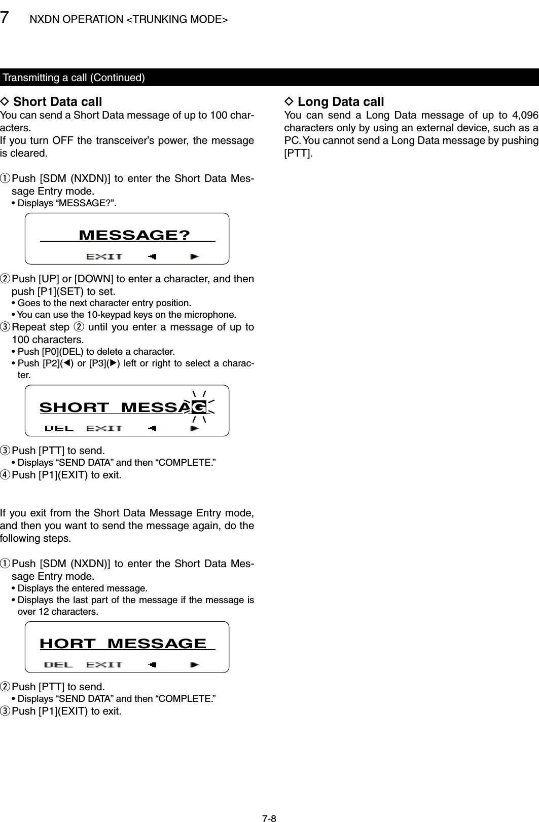 7NXDN OPERATION &lt;TRUNKING MODE&gt;7-8Short Data call DYou can send a Short Data message of up to 100 char-acters.If you turn OFF the transceiver’s power, the message is cleared. Push [SDM (NXDN)]  to  enter  the  Short  Data Mes- qsage Entry mode.  • Displays “MESSAGE?”.       MESSAGE? Push [UP] or [DOWN] to enter a character, and then  wpush [P1](SET) to set.  • Goes to the next character entry position.  • You can use the 10-keypad keys on the microphone. Repeat step  e w until you enter a message of up to 100 characters.  • Push [P0](DEL) to delete a character.  •  Push [P2](Ω) or [P3](≈) left or right to select a charac-ter.SHORT  MESSAGPush [PTT] to send. e  •  Displays “SEND DATA” and then “COMPLETE.” Push [P1](EXIT) to exit. rIf you exit from the Short Data Message Entry mode, and then you want to send the message again, do the following steps. Push [SDM (NXDN)]  to  enter  the  Short  Data Mes- qsage Entry mode.  • Displays the entered message.  •  Displays the last part of the message if the message is over 12 characters.HORT  MESSAGEPush [PTT] to send. w  •  Displays “SEND DATA” and then “COMPLETE.” Push [P1](EXIT) to exit. eTransmitting a call (Continued)Long Data call DYou  can  send  a  Long  Data  message  of  up  to  4,096 characters only by using an external device, such as a PC. You cannot send a Long Data message by pushing [PTT].