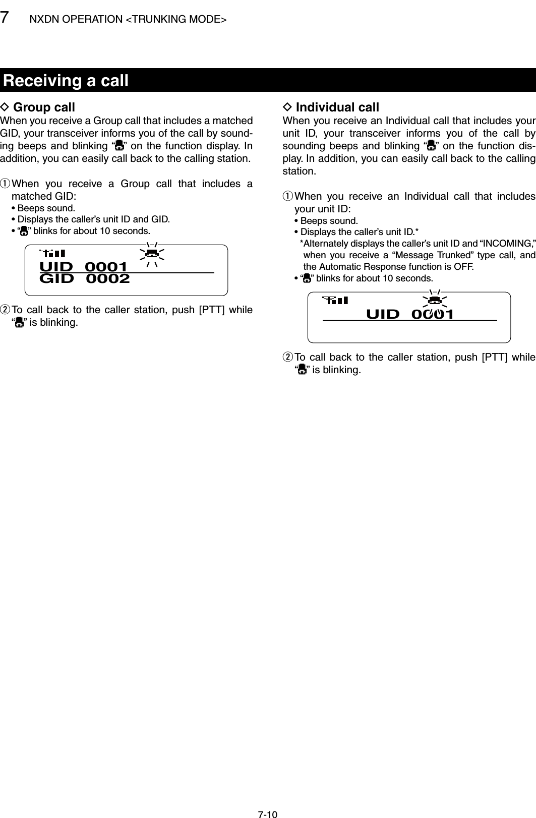 7NXDN OPERATION &lt;TRUNKING MODE&gt;7-10Receiving a callIndividual call DWhen you receive an Individual call that includes your unit  ID,  your  transceiver  informs  you  of  the  call  by sounding  beeps  and  blinking “ ” on  the  function  dis-play. In addition, you can easily call back to the calling station. When  you  receive  an  Individual  call  that  includes  qyour unit ID:  • Beeps sound.  • Displays the caller’s unit ID.*    * Alternately displays the caller’s unit ID and “INCOMING,” when  you  receive  a  “Message Trunked”  type  call,  and the Automatic Response function is OFF.  • “ ” blinks for about 10 seconds.UID  0001 To  call  back to  the  caller  station,  push  [PTT]  while   w“ ” is blinking.Group call DWhen you receive a Group call that includes a matched GID, your transceiver informs you of the call by sound-ing beeps  and  blinking “ ”  on the  function  display.  In addition, you can easily call back to the calling station. When  you  receive  a  Group  call  that  includes  a  qmatched GID:  • Beeps sound.  • Displays the caller’s unit ID and GID.  • “ ” blinks for about 10 seconds.UID  0001GID  0002 To  call  back to  the  caller  station,  push  [PTT]  while   w“” is blinking.