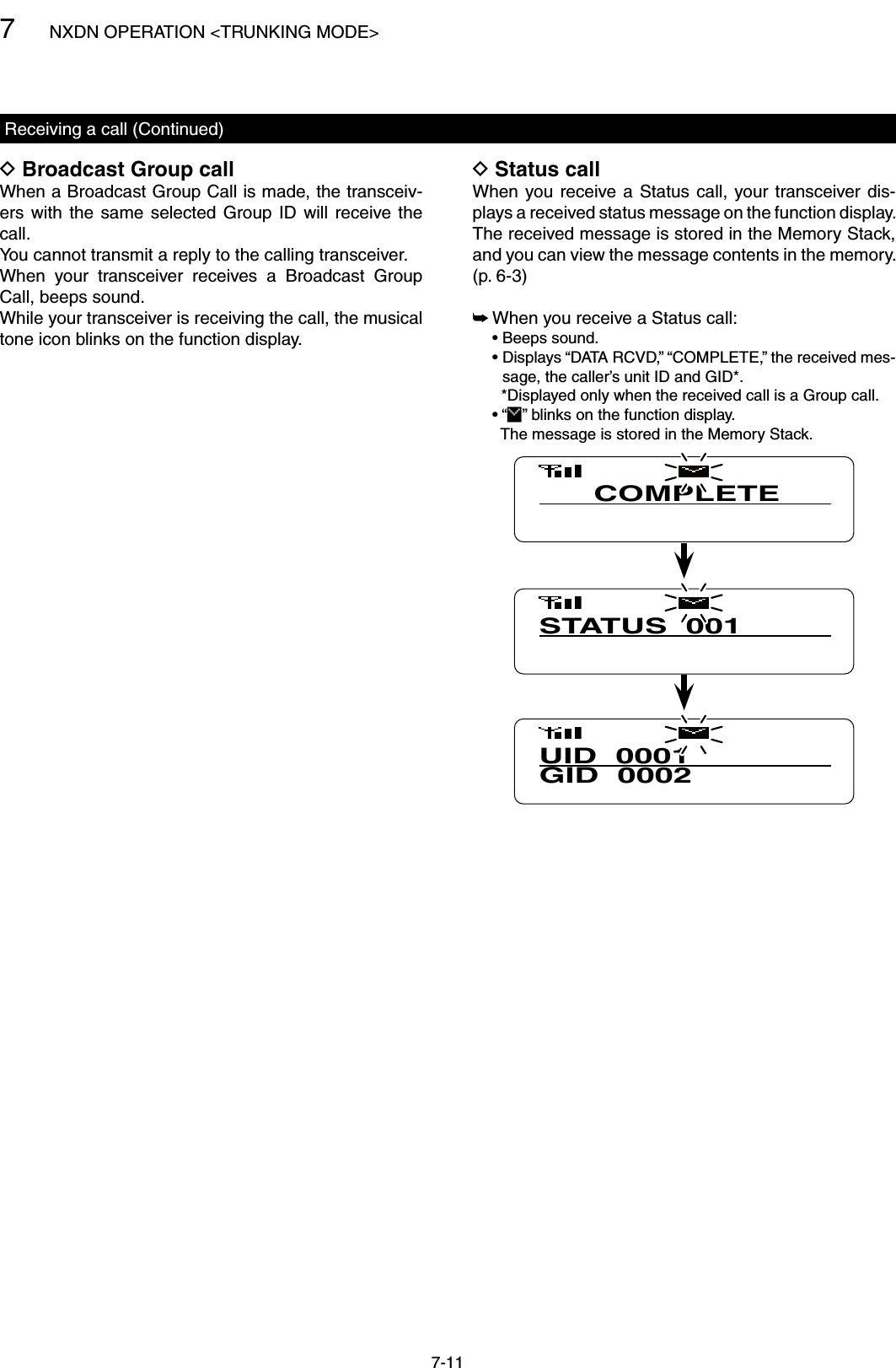 7NXDN OPERATION &lt;TRUNKING MODE&gt;7-11Broadcast Group call DWhen a Broadcast Group Call is made, the transceiv-ers  with  the  same  selected  Group  ID  will  receive the call.You cannot transmit a reply to the calling transceiver.When  your  transceiver  receives  a  Broadcast  Group Call, beeps sound.While your transceiver is receiving the call, the musical tone icon blinks on the function display.Receiving a call (Continued)Status call DWhen you receive a  Status  call,  your transceiver dis-plays a received status message on the function display. The received message is stored in the Memory Stack, and you can view the message contents in the memory.  (p. 6-3) When you receive a Status call: ➥  • Beeps sound.  •  Displays “DATA RCVD,” “COMPLETE,” the received mes-sage, the caller’s unit ID and GID*.    *Displayed only when the received call is a Group call.  • “ ” blinks on the function display.    The message is stored in the Memory Stack.UID  0001GID  0002COMPLETESTATUS  001