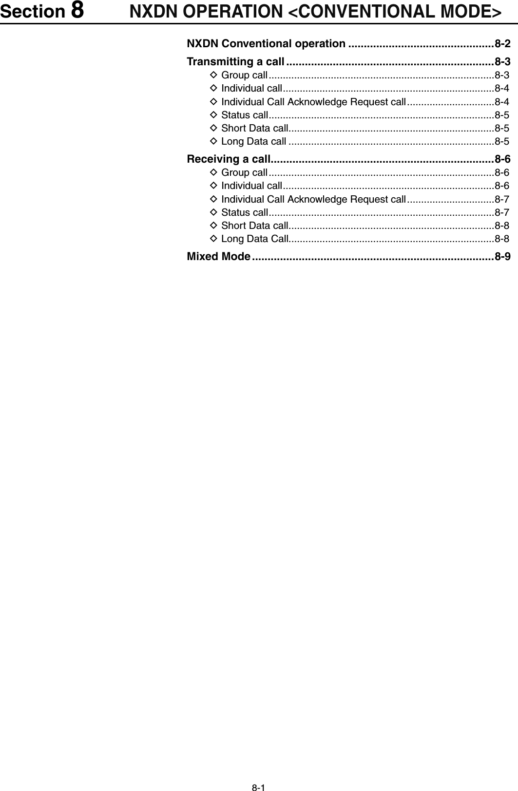 8-1Section 8NXDN OPERATION &lt;CONVENTIONAL MODE&gt;NXDN Conventional operation ...............................................8-2Transmitting a call ...................................................................8-3Group call D ................................................................................8-3Individual call D ...........................................................................8-4 Individual Call Acknowledge Request call D ...............................8-4Status call D ................................................................................8-5Short Data call D .........................................................................8-5Long Data call D .........................................................................8-5Receiving a call ........................................................................8-6Group call D ................................................................................8-6Individual call D ...........................................................................8-6 Individual Call Acknowledge Request call D ...............................8-7Status call D ................................................................................8-7Short Data call D .........................................................................8-8Long Data Call D.........................................................................8-8Mixed Mode ..............................................................................8-9
