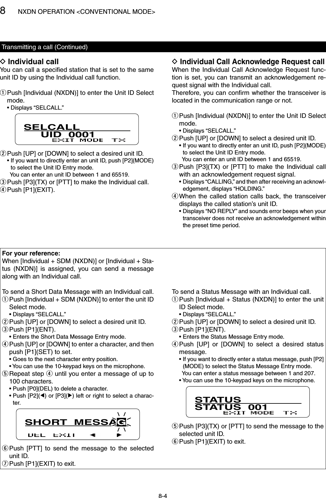 8NXDN OPERATION &lt;CONVENTIONAL MODE&gt;8-4Transmitting a call (Continued)Individual call DYou can call a speciﬁed station that is set to the same unit ID by using the Individual call function. Push [Individual (NXDN)] to enter the Unit ID Select  qmode.  • Displays “SELCALL.”SELCALL     UID  0001 Push [UP] or [DOWN] to select a desired unit ID. w  •  If you want to directly enter an unit ID, push [P2](MODE) to select the Unit ID Entry mode.    You can enter an unit ID between 1 and 65519. Push [P3](TX) or [PTT] to make the Individual call. e Push [P1](EXIT). rFor your reference:When [Individual + SDM (NXDN)] or [Individual + Sta-tus  (NXDN)]  is  assigned,  you  can  send  a  message along with an Individual call.To send a Short Data Message with an Individual call. Push [Individual + SDM (NXDN)] to enter the unit ID  qSelect mode.  • Displays “SELCALL.” Push [UP] or [DOWN] to select a desired unit ID. wPush [P1](ENT). e  • Enters the Short Data Message Entry mode. Push [UP] or [DOWN] to enter a character, and then  rpush [P1](SET) to set.  • Goes to the next character entry position.  •  You can use the 10-keypad keys on the microphone. Repeat step  t r until you enter a message of up to 100 characters.  • Push [P0](DEL) to delete a character.  •  Push [P2](Ω) or [P3](≈) left or right to select a charac-ter.SHORT  MESSAG Push  [PTT]  to  send  the  message  to  the  selected  yunit ID. Push [P1](EXIT) to exit. uTo send a Status Message with an Individual call. Push [Individual + Status (NXDN)] to enter the unit  qID Select mode.  • Displays “SELCALL.” Push [UP] or [DOWN] to select a desired unit ID. wPush [P1](ENT). e  • Enters the Status Message Entry mode. Push  [UP]  or  [DOWN]  to  select  a  desired  status  rmessage.  •  If you want to directly enter a status message, push [P2](MODE) to select the Status Message Entry mode.    You can enter a status message between 1 and 207.  •  You can use the 10-keypad keys on the microphone.STATUSSTATUS  001 Push [P3](TX) or [PTT] to send the message to the  tselected unit ID. Push [P1](EXIT) to exit. y Individual Call Acknowledge Request call DWhen the  Individual Call Acknowledge Request func-tion is  set, you can transmit an acknowledgement re-quest signal with the Individual call.Therefore, you can conﬁrm whether the transceiver is located in the communication range or not. Push [Individual (NXDN)] to enter the Unit ID Select  qmode.  • Displays “SELCALL.” Push [UP] or [DOWN] to select a desired unit ID. w  •  If you want to directly enter an unit ID, push [P2](MODE) to select the Unit ID Entry mode.    You can enter an unit ID between 1 and 65519. Push  [P3](TX)  or  [PTT]  to  make  the  Individual  call  ewith an acknowledgement request signal.  •  Displays “CALLING,” and then after receiving an acknowl-edgement, displays “HOLDING.” When  the  called  station calls  back, the  transceiver  rdisplays the called station’s unit ID.  •  Displays “NO REPLY” and sounds error beeps when your transceiver does not receive an acknowledgement within the preset time period.