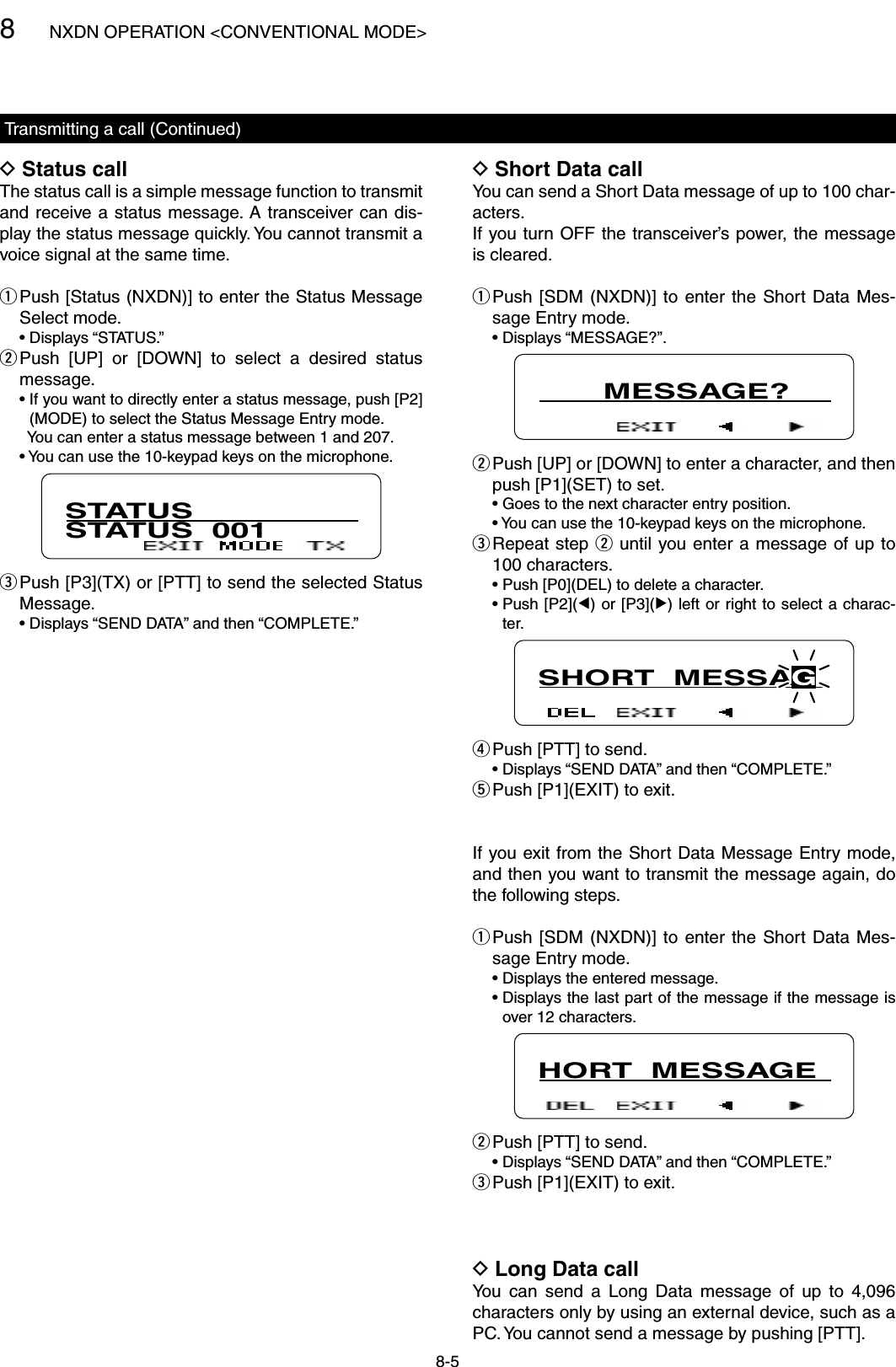 8NXDN OPERATION &lt;CONVENTIONAL MODE&gt;8-5Transmitting a call (Continued)Status call DThe status call is a simple message function to transmit and receive a status message.  A transceiver can dis-play the status message quickly. You cannot transmit a voice signal at the same time. Push [Status (NXDN)] to enter the Status Message  qSelect mode.  • Displays “STATUS.” Push  [UP]  or  [DOWN]  to  select  a  desired  status  wmessage.  •  If you want to directly enter a status message, push [P2](MODE) to select the Status Message Entry mode.    You can enter a status message between 1 and 207.  •  You can use the 10-keypad keys on the microphone.STATUSSTATUS  001 Push [P3](TX) or [PTT] to send the selected Status  eMessage.  •  Displays “SEND DATA” and then “COMPLETE.”Short Data call DYou can send a Short Data message of up to 100 char-acters.If you turn OFF the transceiver’s power, the message is cleared. Push [SDM (NXDN)]  to  enter  the  Short  Data Mes- qsage Entry mode.  • Displays “MESSAGE?”.       MESSAGE? Push [UP] or [DOWN] to enter a character, and then  wpush [P1](SET) to set.  • Goes to the next character entry position.  • You can use the 10-keypad keys on the microphone. Repeat step  e w until you enter a message of up to 100 characters.  • Push [P0](DEL) to delete a character.  •  Push [P2](Ω) or [P3](≈) left or right to select a charac-ter.SHORT  MESSAGPush [PTT] to send. r  •  Displays “SEND DATA” and then “COMPLETE.” Push [P1](EXIT) to exit. tIf you exit from the Short Data Message Entry mode, and then you want to transmit the message again, do the following steps. Push [SDM (NXDN)]  to  enter  the  Short  Data Mes- qsage Entry mode.  • Displays the entered message.  •  Displays the last part of the message if the message is over 12 characters.HORT  MESSAGEPush [PTT] to send. w  •  Displays “SEND DATA” and then “COMPLETE.” Push [P1](EXIT) to exit. eLong Data call DYou  can  send  a  Long  Data  message  of  up  to  4,096 characters only by using an external device, such as a PC. You cannot send a message by pushing [PTT].