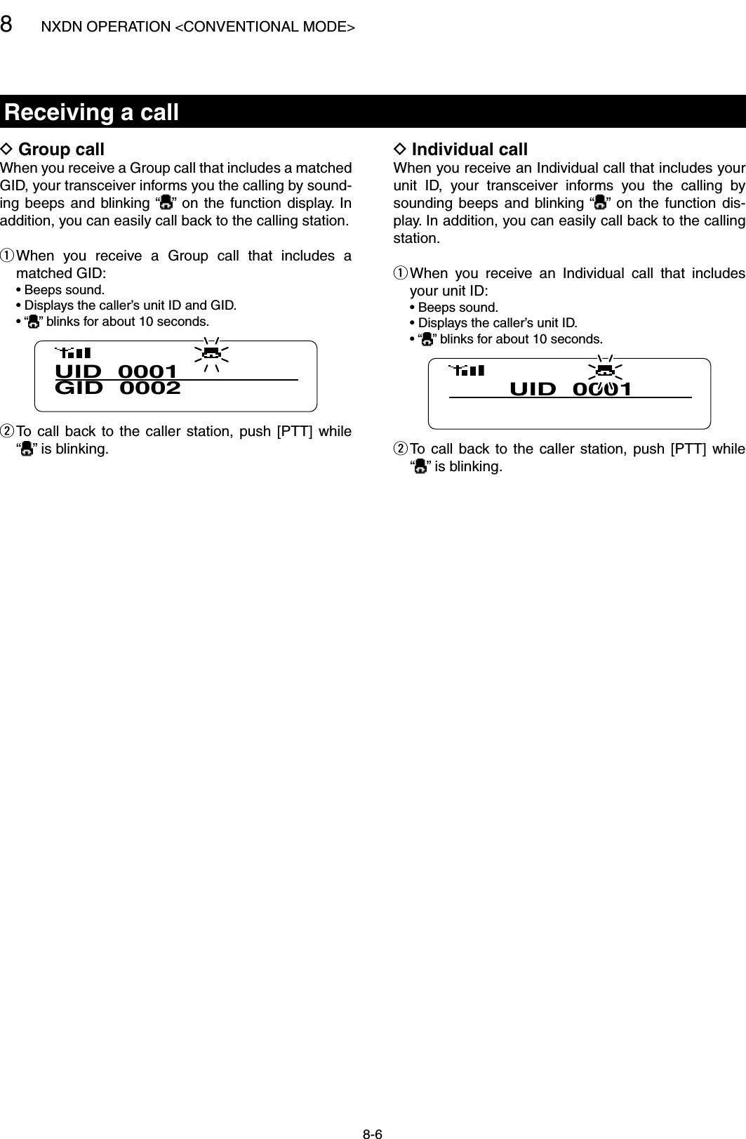 8NXDN OPERATION &lt;CONVENTIONAL MODE&gt;8-6Receiving a callIndividual call DWhen you receive an Individual call that includes your unit  ID,  your  transceiver  informs  you  the  calling  by sounding  beeps  and  blinking “ ” on  the  function  dis-play. In addition, you can easily call back to the calling station. When  you  receive  an  Individual  call  that  includes  qyour unit ID:  • Beeps sound.  • Displays the caller’s unit ID.  • “ ” blinks for about 10 seconds.UID  0001 To  call  back to  the  caller  station,  push  [PTT]  while   w“” is blinking.Group call DWhen you receive a Group call that includes a matched GID, your transceiver informs you the calling by sound-ing beeps  and  blinking “ ”  on the  function  display.  In addition, you can easily call back to the calling station. When  you  receive  a  Group  call  that  includes  a  qmatched GID:  • Beeps sound.  • Displays the caller’s unit ID and GID.  • “ ” blinks for about 10 seconds.UID  0001GID  0002 To  call  back to  the  caller  station,  push  [PTT]  while   w“” is blinking.