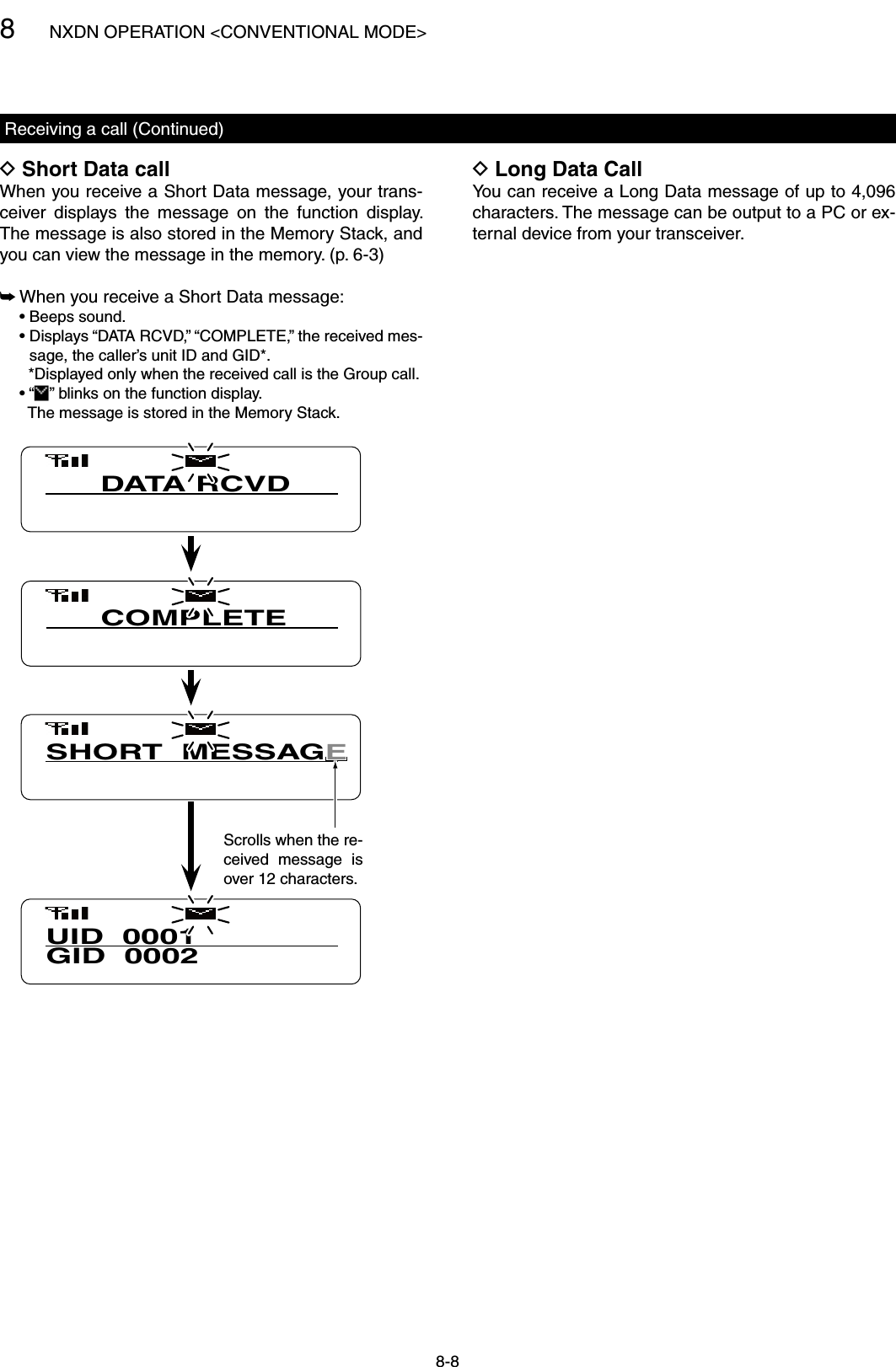 8NXDN OPERATION &lt;CONVENTIONAL MODE&gt;8-8Long Data Call DYou can receive a Long Data message of up to 4,096 characters. The message can be output to a PC or ex-ternal device from your transceiver.Receiving a call (Continued)Short Data call DWhen you receive a Short Data message, your trans-ceiver  displays  the  message  on  the  function  display. The message is also stored in the Memory Stack, and you can view the message in the memory. (p. 6-3) When you receive a Short Data message: ➥  • Beeps sound.  •  Displays “DATA RCVD,” “COMPLETE,” the received mes-sage, the caller’s unit ID and GID*.    *Displayed only when the received call is the Group call.  • “ ” blinks on the function display.    The message is stored in the Memory Stack.UID  0001GID  0002COMPLETESHORT  MESSAGDATA RCVDScrolls when the re-ceived  message  is over 12 characters.