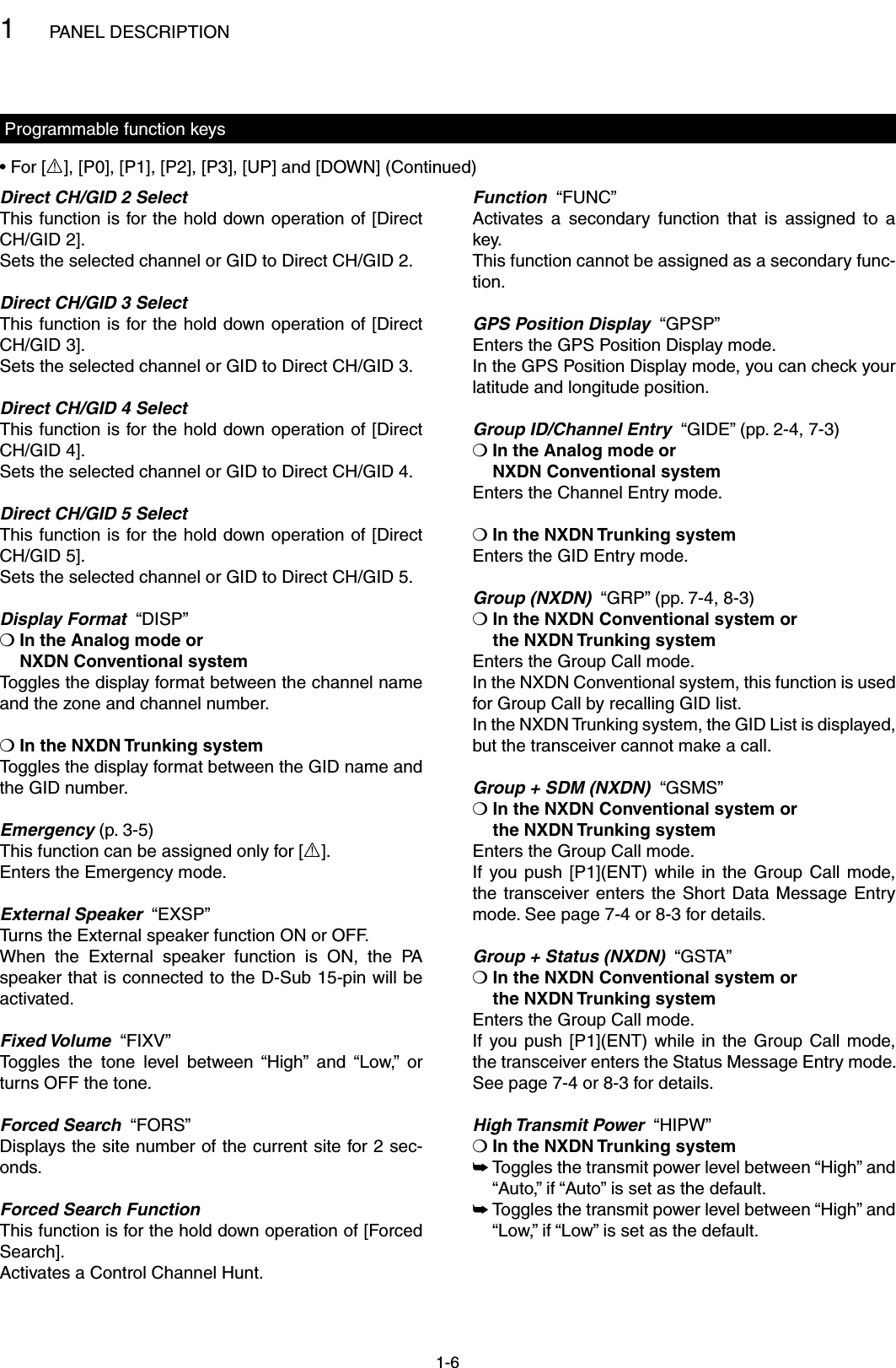 1PANEL DESCRIPTION1-6Programmable function keysDirect CH/GID 2 SelectThis function is for the hold down operation of [Direct CH/GID 2].Sets the selected channel or GID to Direct CH/GID 2.Direct CH/GID 3 SelectThis function is for the hold down operation of [Direct CH/GID 3].Sets the selected channel or GID to Direct CH/GID 3.Direct CH/GID 4 SelectThis function is for the hold down operation of [Direct CH/GID 4].Sets the selected channel or GID to Direct CH/GID 4.Direct CH/GID 5 SelectThis function is for the hold down operation of [Direct CH/GID 5].Sets the selected channel or GID to Direct CH/GID 5.Display Format  “DISP”❍  In the Analog mode or NXDN Conventional systemToggles the display format between the channel name and the zone and channel number.❍ In the NXDN Trunking systemToggles the display format between the GID name and the GID number.Emergency (p. 3-5)This function can be assigned only for [R].Enters the Emergency mode.External Speaker  “EXSP”Turns the External speaker function ON or OFF.When  the  External  speaker  function  is  ON,  the  PA speaker that is connected to the D-Sub 15-pin will be activated.Fixed Volume  “FIXV”Toggles  the  tone  level  between  “High”  and  “Low,”  or turns OFF the tone.Forced Search  “FORS”Displays the site number of the current site for 2 sec-onds.Forced Search FunctionThis function is for the hold down operation of [Forced Search].Activates a Control Channel Hunt.Function  “FUNC”Activates  a  secondary  function  that  is  assigned  to  a key.This function cannot be assigned as a secondary func-tion.GPS Position Display  “GPSP”Enters the GPS Position Display mode.In the GPS Position Display mode, you can check your latitude and longitude position.Group ID/Channel Entry  “GIDE” (pp. 2-4, 7-3)❍  In the Analog mode or  NXDN Conventional systemEnters the Channel Entry mode.❍ In the NXDN Trunking systemEnters the GID Entry mode.Group (NXDN)  “GRP” (pp. 7-4, 8-3)❍  In the NXDN Conventional system or  the NXDN Trunking systemEnters the Group Call mode.In the NXDN Conventional system, this function is used for Group Call by recalling GID list.In the NXDN Trunking system, the GID List is displayed, but the transceiver cannot make a call.Group + SDM (NXDN)  “GSMS”❍  In the NXDN Conventional system or  the NXDN Trunking systemEnters the Group Call mode.If  you push  [P1](ENT)  while  in  the  Group  Call mode, the transceiver  enters  the  Short  Data  Message  Entry mode. See page 7-4 or 8-3 for details.Group + Status (NXDN)  “GSTA”❍  In the NXDN Conventional system or  the NXDN Trunking systemEnters the Group Call mode.If  you push  [P1](ENT)  while  in  the  Group  Call mode, the transceiver enters the Status Message Entry mode. See page 7-4 or 8-3 for details.High Transmit Power  “HIPW”❍ In the NXDN Trunking system Toggles the transmit power level between “High” and  ➥“Auto,” if “Auto” is set as the default. Toggles the transmit power level between “High” and  ➥“Low,” if “Low” is set as the default.• For [R], [P0], [P1], [P2], [P3], [UP] and [DOWN] (Continued)