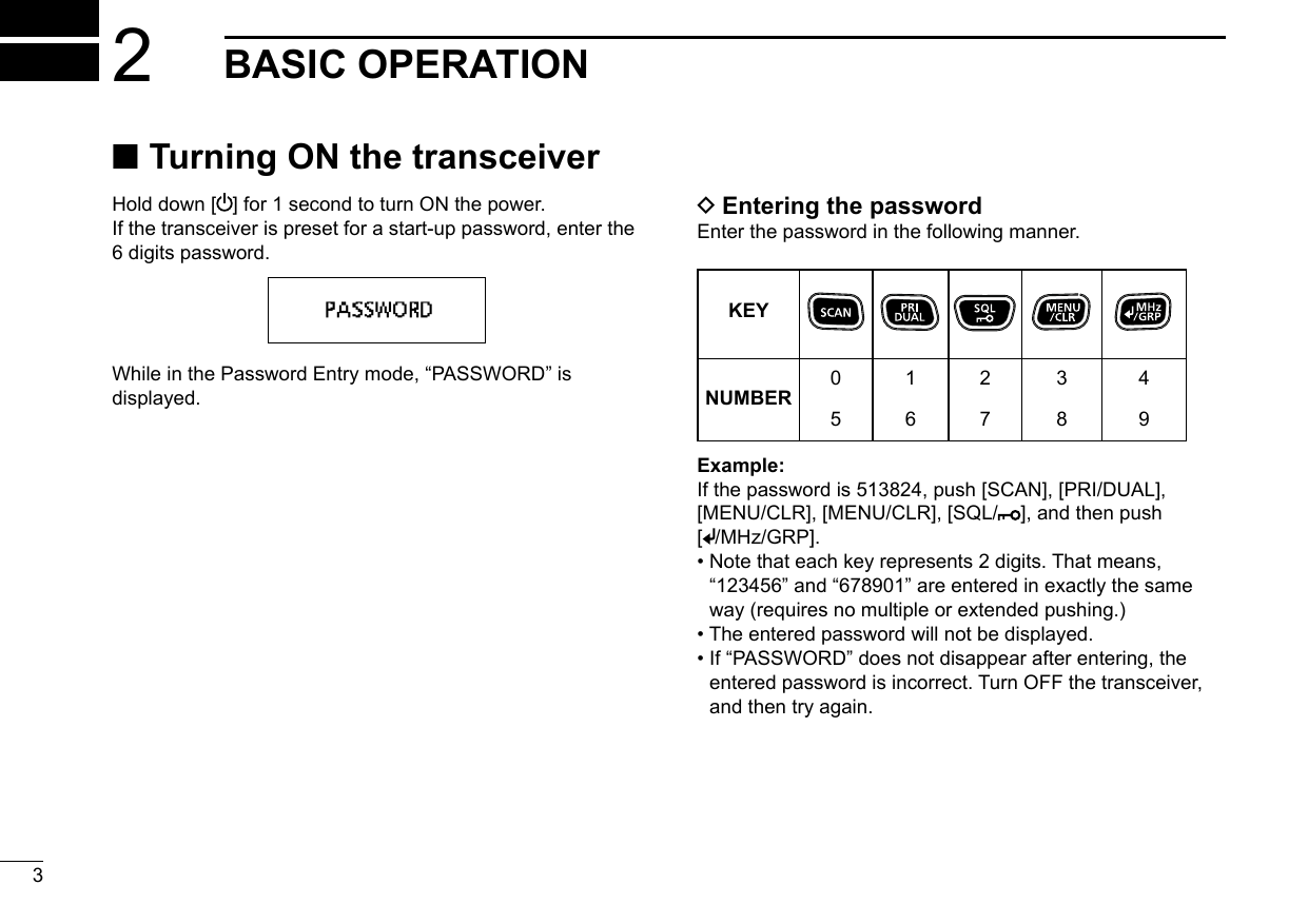 32BASIC OPERATION ■Turning ON the transceiverHold down [ ] for 1 second to turn ON the power. If the transceiver is preset for a start-up password, enter the 6 digits password. While in the Password Entry mode, “PASSWORD” is displayed. DEntering the passwordEnter the password in the following manner.KEYNUMBER0516273849Example:If the password is 513824, push [SCAN], [PRI/DUAL], [MENU/CLR], [MENU/CLR], [SQL/ ], and then push [/MHz/GRP].•  Note that each key represents 2 digits. That means, “123456” and “678901” are entered in exactly the same way (requires no multiple or extended pushing.)•  The entered password will not be displayed.•  If “PASSWORD” does not disappear after entering, the entered password is incorrect. Turn OFF the transceiver, and then try again.