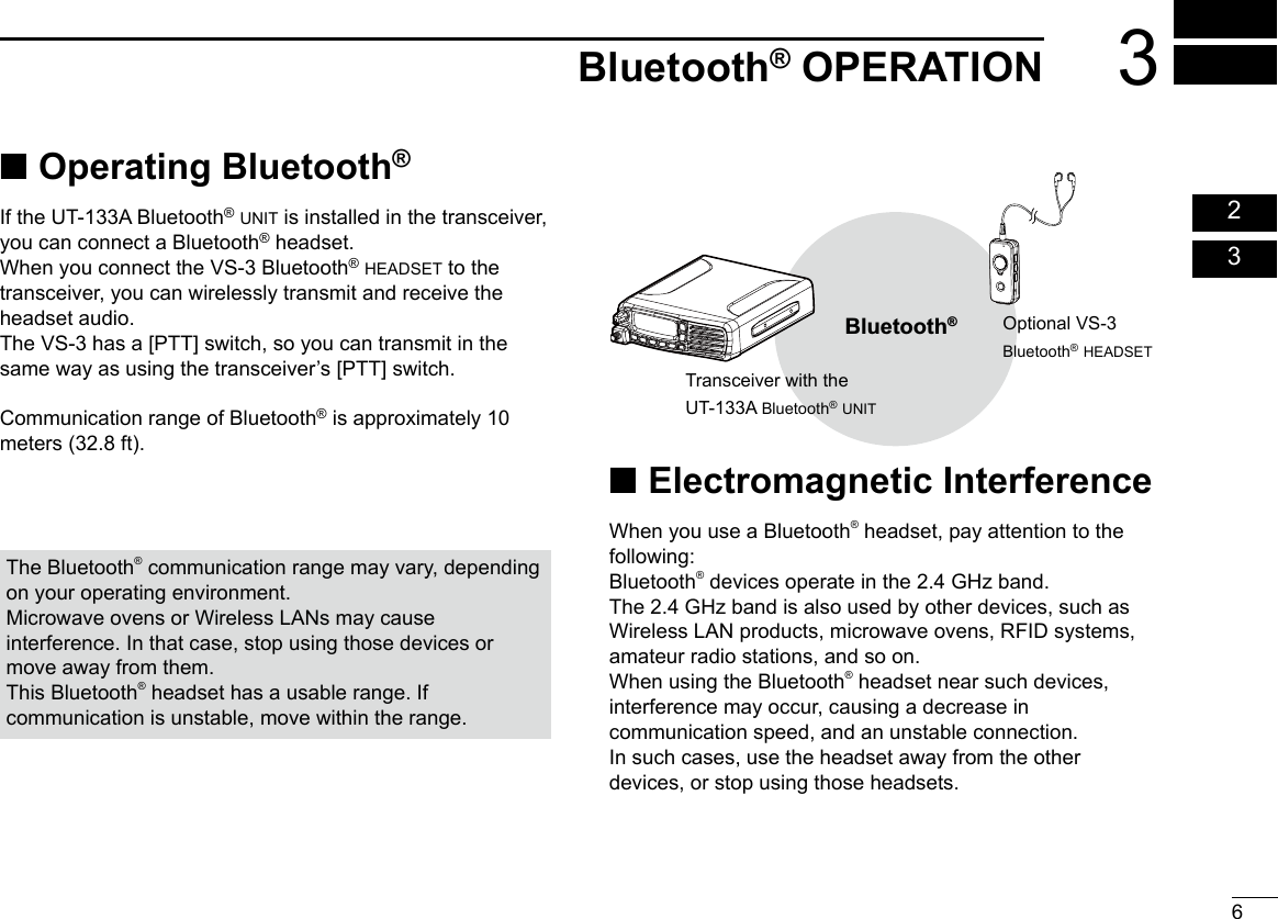 63Bluetooth® OPERATION  02  03 ■ Operating Bluetooth®If the UT-133A Bluetooth® unit is installed in the transceiver, you can connect a Bluetooth® headset.When you connect the VS-3 Bluetooth® headset to the transceiver, you can wirelessly transmit and receive the headset audio.The VS-3 has a [PTT] switch, so you can transmit in the same way as using the transceiver’s [PTT] switch.Communication range of Bluetooth® is approximately 10 meters (32.8 ft). ■Electromagnetic InterferenceWhen you use a Bluetooth® headset, pay attention to the following:Bluetooth® devices operate in the 2.4 GHz band.The 2.4 GHz band is also used by other devices, such as Wireless LAN products, microwave ovens, RFID systems, amateur radio stations, and so on. When using the Bluetooth® headset near such devices, interference may occur, causing a decrease in communication speed, and an unstable connection.In such cases, use the headset away from the other devices, or stop using those headsets.The Bluetooth® communication range may vary, depending on your operating environment.Microwave ovens or Wireless LANs may cause interference. In that case, stop using those devices or move away from them.This Bluetooth® headset has a usable range. If communication is unstable, move within the range.Bluetooth®Transceiver with theUT-133A Bluetooth® unitOptional Vs-3Bluetooth® headset