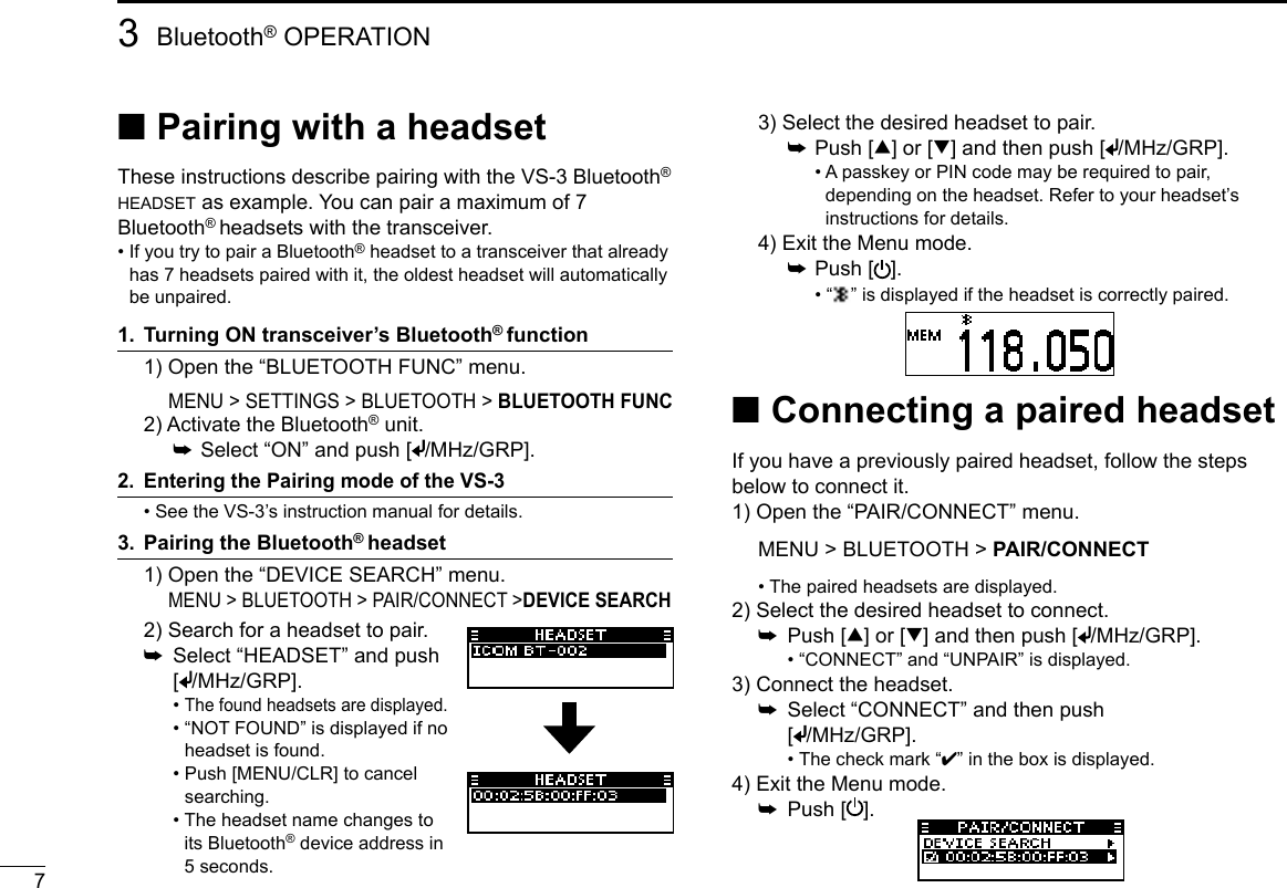 73Bluetooth® OPERATION ■Pairing with a headsetThese instructions describe pairing with the VS-3 Bluetooth® headset as example. You can pair a maximum of 7 Bluetooth® headsets with the transceiver.•  If you try to pair a Bluetooth® headset to a transceiver that already has 7 headsets paired with it, the oldest headset will automatically be unpaired.1.  Turning ON transceiver’s Bluetooth® function   1) Open the “BLUETOOTH FUNC” menu.   2) Activate the Bluetooth® unit.    ➥ Select “ON” and push [ /MHz/GRP].2.   Entering the Pairing mode of the VS-3  •  See the VS-3’s instruction manual for details.3.  Pairing the Bluetooth® headset   1) Open the “DEVICE SEARCH” menu.   3) Select the desired headset to pair.    ➥ Push [∫] or [√] and then push [ /MHz/GRP].      •  A passkey or PIN code may be required to pair, depending on the headset. Refer to your headset’s instructions for details.  4) Exit the Menu mode.    ➥ Push [ ].      •  “ ” is displayed if the headset is correctly paired. ■Connecting a paired headsetIf you have a previously paired headset, follow the steps below to connect it. 1) Open the “PAIR/CONNECT” menu. MENU &gt; BLUETOOTH &gt; PAIR/CONNECT  •  The paired headsets are displayed.2) Select the desired headset to connect.  ➥  Push [∫] or [√] and then push [ /MHz/GRP].    •  “CONNECT” and “UNPAIR” is displayed.3) Connect the headset.  ➥   Select “CONNECT” and then push  [/MHz/GRP].    •  The check mark “4” in the box is displayed.4) Exit the Menu mode.  ➥  Push [ ].  2) Search for a headset to pair.  ➥   Select “HEADSET” and push [/MHz/GRP].    •  The found headsets are displayed.    •  “NOT FOUND” is displayed if no headset is found.    •  Push [MENU/CLR] to cancel searching.    •  The headset name changes to its Bluetooth® device address in 5 seconds.MENU &gt; SETTINGS &gt; BLUETOOTH &gt; BLUETOOTH FUNCMENU &gt; BLUETOOTH &gt; PAIR/CONNECT &gt;DEVICE SEARCH