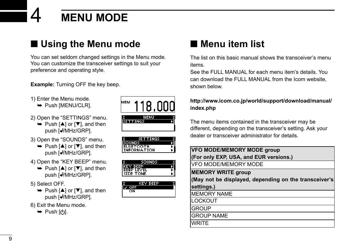  ■Using the Menu modeYou can set seldom changed settings in the Menu mode. You can customize the transceiver settings to suit your preference and operating style.Example: Turning OFF the key beep.94MENU MODE1) Enter the Menu mode.  ➥  Push [MENU/CLR].2) Open the “SETTINGS” menu.  ➥   Push  [∫] or [√], and then push [ /MHz/GRP].3) Open the “SOUNDS” menu.  ➥   Push  [∫] or [√], and then push [ /MHz/GRP].4) Open the “KEY BEEP” menu.  ➥   Push  [∫] or [√], and then push [ /MHz/GRP].5) Select OFF.  ➥   Push  [∫] or [√], and then push [ /MHz/GRP].6) Exit the Menu mode.  ➥  Push [ ].■ Menu item listThe list on this basic manual shows the transceiver’s menu items.See the FULL MANUAL for each menu item’s details. You can download the FULL MANUAL from the Icom website, shown below.http://www.icom.co.jp/world/support/download/manual/index.phpThe menu items contained in the transceiver may be different, depending on the transceiver’s setting. Ask your dealer or transceiver administrator for details.VFO MODE/MEMORY MODE group(For only EXP, USA, and EUR versions.)VFO MODE/MEMORY MODEMEMORY WRITE group(May not be displayed, depending on the transceiver’s settings.)MEMORY NAMELOCKOUTGROUPGROUP NAMEWRITE