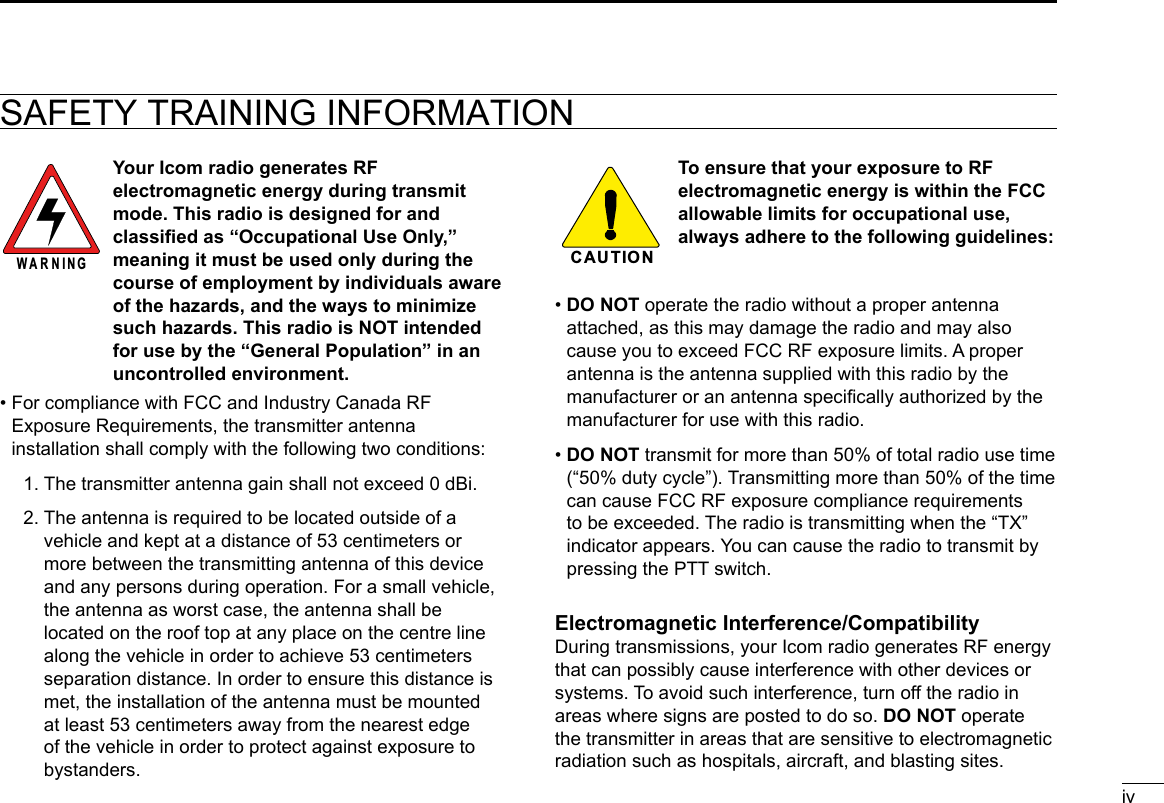 ivSAFETY TRAINING INFORMATION Your Icom radio generates RF electromagnetic energy during transmit mode. This radio is designed for and classied as “Occupational Use Only,” meaning it must be used only during the course of employment by individuals aware of the hazards, and the ways to minimize such hazards. This radio is NOT intended for use by the “General Population” in an uncontrolled environment.•  For compliance with FCC and Industry Canada RF Exposure Requirements, the transmitter antenna installation shall comply with the following two conditions:  1.  The transmitter antenna gain shall not exceed 0 dBi.  2.  The antenna is required to be located outside of a vehicle and kept at a distance of 53 centimeters or more between the transmitting antenna of this device and any persons during operation. For a small vehicle, the antenna as worst case, the antenna shall be located on the roof top at any place on the centre line along the vehicle in order to achieve 53 centimeters separation distance. In order to ensure this distance is met, the installation of the antenna must be mounted at least 53 centimeters away from the nearest edge of the vehicle in order to protect against exposure to bystanders.To ensure that your exposure to RF electromagnetic energy is within the FCC allowable limits for occupational use, always adhere to the following guidelines:•  DO NOT operate the radio without a proper antenna attached, as this may damage the radio and may also cause you to exceed FCC RF exposure limits. A proper antenna is the antenna supplied with this radio by the manufacturer or an antenna specically authorized by the manufacturer for use with this radio.•  DO NOT transmit for more than 50% of total radio use time (“50% duty cycle”). Transmitting more than 50% of the time can cause FCC RF exposure compliance requirements to be exceeded. The radio is transmitting when the “TX” indicator appears. You can cause the radio to transmit by pressing the PTT switch.Electromagnetic Interference/CompatibilityDuring transmissions, your Icom radio generates RF energy that can possibly cause interference with other devices or systems. To avoid such interference, turn off the radio in areas where signs are posted to do so. DO NOT operate the transmitter in areas that are sensitive to electromagnetic radiation such as hospitals, aircraft, and blasting sites.WARNINGCAUTIO N