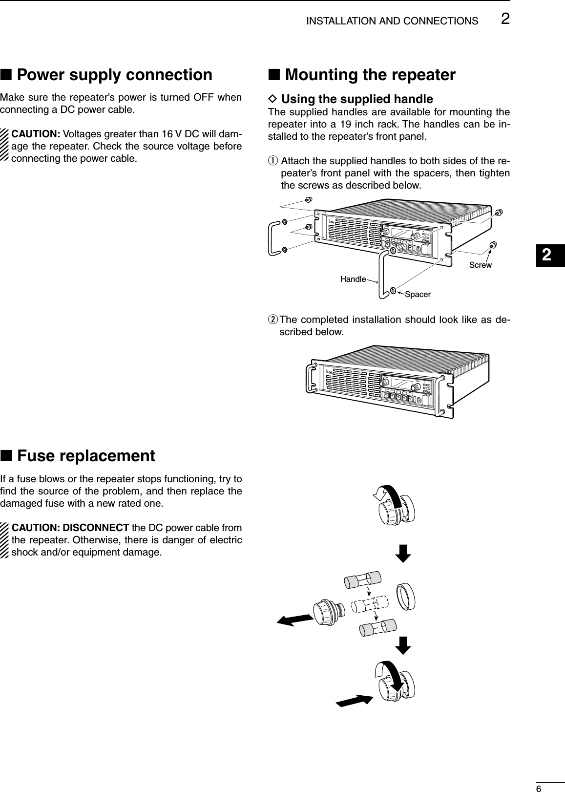 62INSTALLATION AND CONNECTIONSn Power supply connectionMake sure the repeater’s power is turned OFF when connecting a DC power cable.  CAUTION: Voltages greater than 16 V DC will dam-age the repeater. Check the source voltage before connecting the power cable.n Mounting the repeaterD Using the supplied handleThe supplied handles are available for mounting the repeater into a 19 inch rack. The handles can be in-stalled to the repeater’s front panel.q  Attach the supplied handles to both sides of the re-peater’s front panel with the spacers, then tighten the screws as described below.w  The completed installation should look like as de-scribed below.123456789101112131415161718192021n Fuse replacementIf a fuse blows or the repeater stops functioning, try to ﬁnd the source of the problem, and then replace the damaged fuse with a new rated one.CAUTION: DISCONNECT the DC power cable from the repeater. Otherwise, there is danger of electric shock and/or equipment damage.P0P1P2P3P4HandleSpacerScrewP0P1P2P3P4