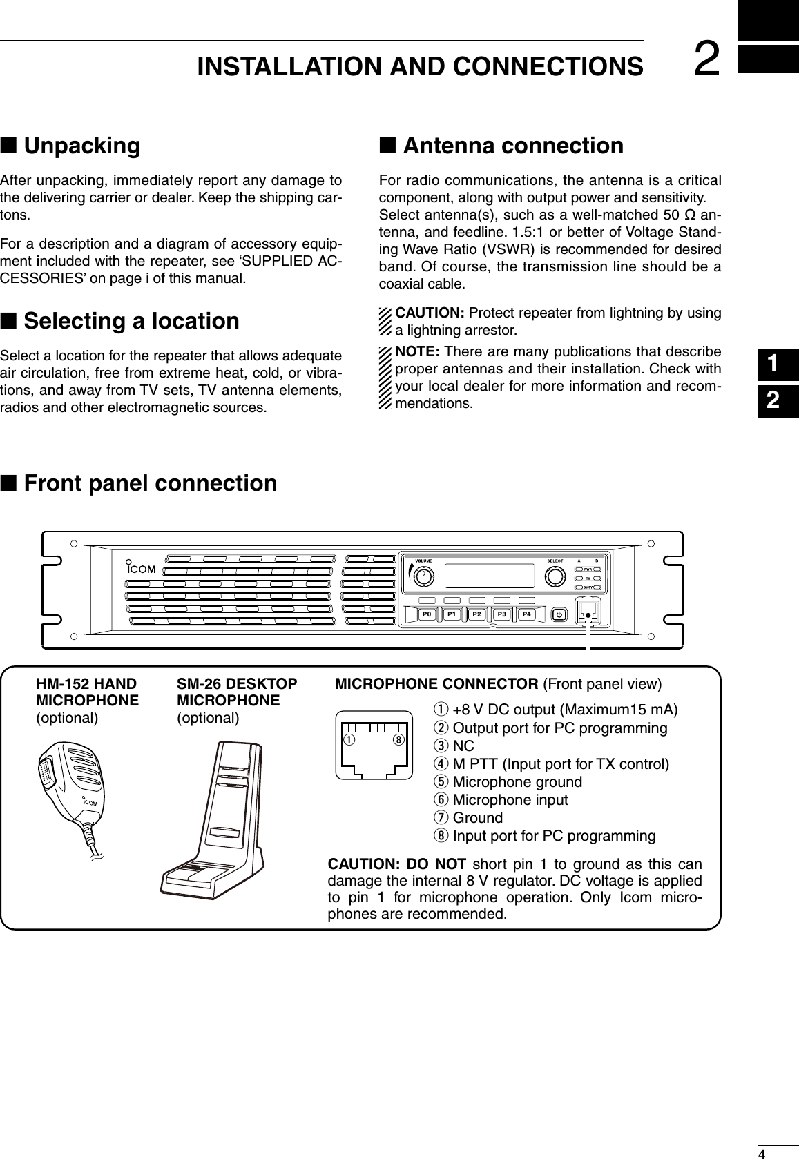 24INSTALLATION AND CONNECTIONSn UnpackingAfter unpacking, immediately report any damage to the delivering carrier or dealer. Keep the shipping car-tons.For a description and a diagram of accessory equip-ment included with the repeater, see ‘SUPPLIED AC-CESSORIES’ on page i of this manual.n Selecting a locationSelect a location for the repeater that allows adequate air circulation, free from extreme heat, cold, or vibra-tions, and away from TV sets, TV antenna elements, radios and other electromagnetic sources.n Antenna connectionFor radio communications, the antenna is a critical component, along with output power and sensitivity.Select antenna(s), such as a well-matched 50 ø an-tenna, and feedline. 1.5:1 or better of Voltage Stand-ing Wave Ratio (VSWR) is recommended for desired band. Of course, the transmission line should be a coaxial cable.  CAUTION: Protect repeater from lightning by using a lightning arrestor.  NOTE: There are many publications that describe proper antennas and their installation. Check with your local dealer for more information and recom-mendations.123456789101112131415161718192021n Front panel connectionP0P1P2P3P4SM-26 DESKTOP MICROPHONE (optional)MICROPHONE CONNECTOR (Front panel view)HM-152 HAND MICROPHONE(optional)qiCAUTION:  DO  NOT  short  pin  1  to  ground  as  this  can damage the internal 8 V regulator. DC voltage is applied to  pin  1  for  microphone  operation.  Only  Icom  micro-phones are recommended.q +8 V DC output (Maximum15 mA)w Output port for PC programminge NCr M PTT (Input port for TX control)t Microphone groundy Microphone inputu Groundi Input port for PC programming