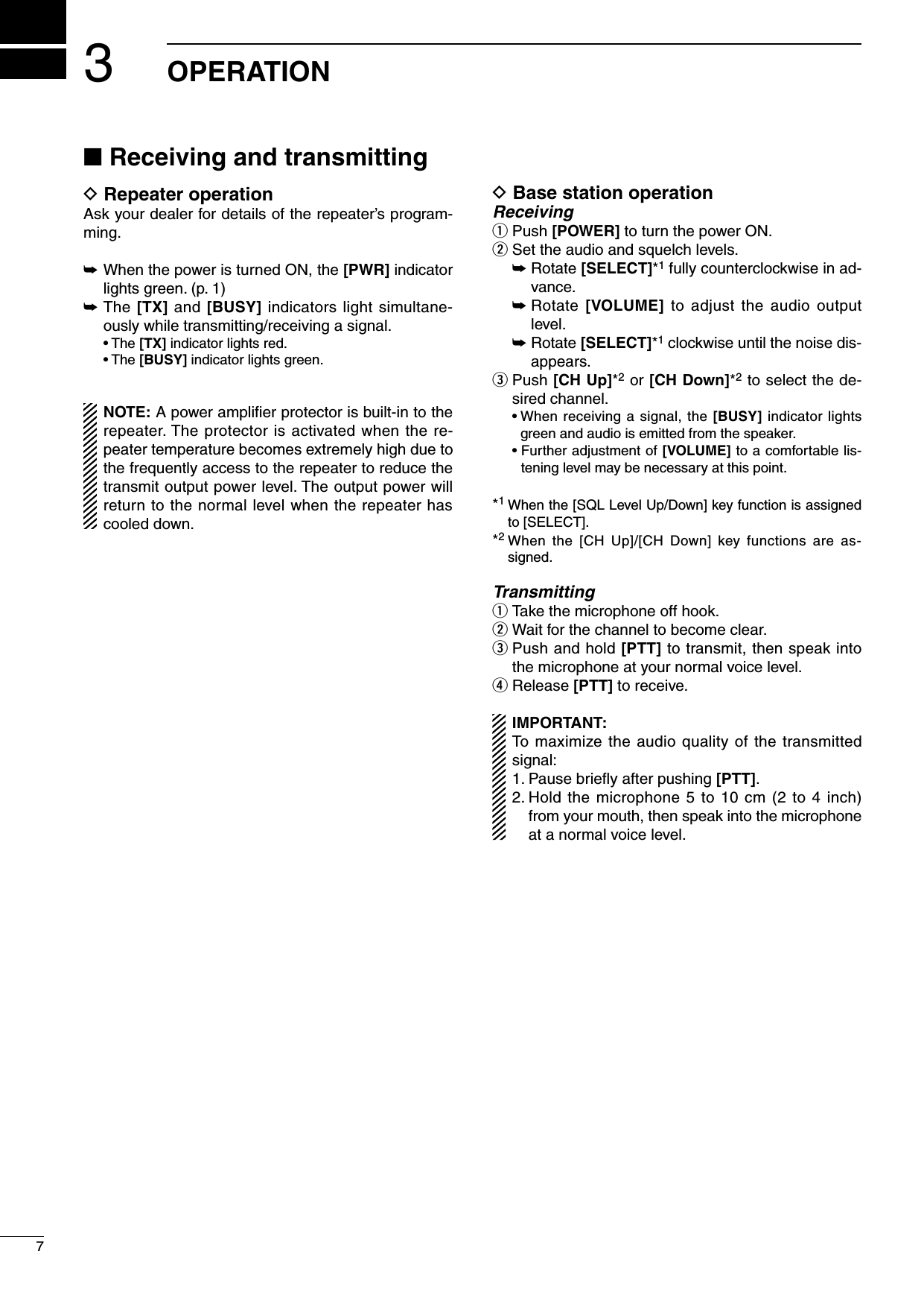 n Receiving and transmittingD Repeater operationAsk your dealer for details of the repeater’s program-ming.➥When the power is turned ON, the [PWR] indicator lights green. (p. 1)➥The [TX] and [BUSY] indicators light simultane-ously while transmitting/receiving a signal.  • The [TX] indicator lights red.  • The [BUSY] indicator lights green.NOTE: A power ampliﬁer protector is built-in to the repeater. The protector is activated when the re-peater temperature becomes extremely high due to the frequently access to the repeater to reduce the transmit output power level. The output power will return to the normal level when the repeater has cooled down.D Base station operationReceivingq  Push [POWER] to turn the power ON.w Set the audio and squelch levels. ➥  Rotate [SELECT]*1 fully counterclockwise in ad-vance. ➥  Rotate [VOLUME] to adjust  the  audio output level. ➥  Rotate [SELECT]*1 clockwise until the noise dis-appears.e  Push [CH Up]*2 or [CH Down]*2 to select the de-sired channel.  •  When receiving a signal, the [BUSY] indicator lights green and audio is emitted from the speaker.  •  Further adjustment of [VOLUME] to a comfortable lis-tening level may be necessary at this point.*1  When the [SQL Level Up/Down] key function is assigned to [SELECT].*2  When  the  [CH  Up]/[CH  Down]  key  functions  are  as-signed.Transmittingq  Take the microphone off hook.w Wait for the channel to become clear.e  Push and hold [PTT] to transmit, then speak into the microphone at your normal voice level.r Release [PTT] to receive.IMPORTANT: To maximize the audio quality of the transmitted signal:1. Pause brieﬂy after pushing [PTT].2.  Hold the microphone 5 to 10 cm (2 to 4 inch) from your mouth, then speak into the microphone at a normal voice level.37OPERATION