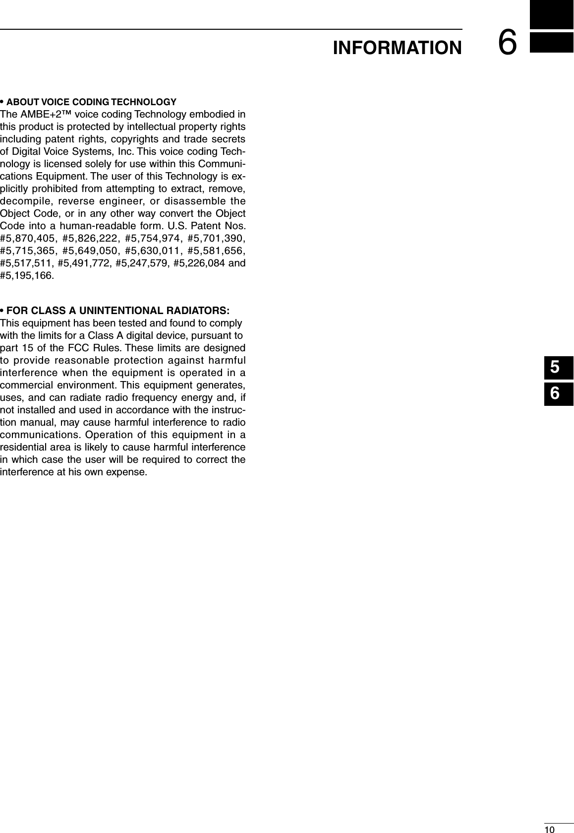 610INFORMATION123456789101112131415161718192021• ABOUT VOICE CODING TECHNOLOGYThe AMBE+2™ voice coding Technology embodied in this product is protected by intellectual property rights including patent rights, copyrights and trade secrets of Digital Voice Systems, Inc. This voice coding Tech-nology is licensed solely for use within this Communi-cations Equipment. The user of this Technology is ex-plicitly prohibited from attempting to extract, remove, decompile, reverse engineer, or disassemble the Object Code, or in any other way convert the Object Code into a human-readable form. U.S. Patent Nos. #5,870,405, #5,826,222, #5,754,974, #5,701,390, #5,715,365, #5,649,050, #5,630,011, #5,581,656, #5,517,511, #5,491,772, #5,247,579, #5,226,084 and #5,195,166.• FOR CLASS A UNINTENTIONAL RADIATORS:This equipment has been tested and found to complywith the limits for a Class A digital device, pursuant topart 15 of the FCC Rules. These limits are designed to provide reasonable protection against harmful interference when the equipment is operated in a commercial environment. This equipment generates, uses, and can radiate radio frequency energy and, if not installed and used in accordance with the instruc-tion manual, may cause harmful interference to radio communications. Operation of this equipment in a residential area is likely to cause harmful interference in which case the user will be required to correct the interference at his own expense.