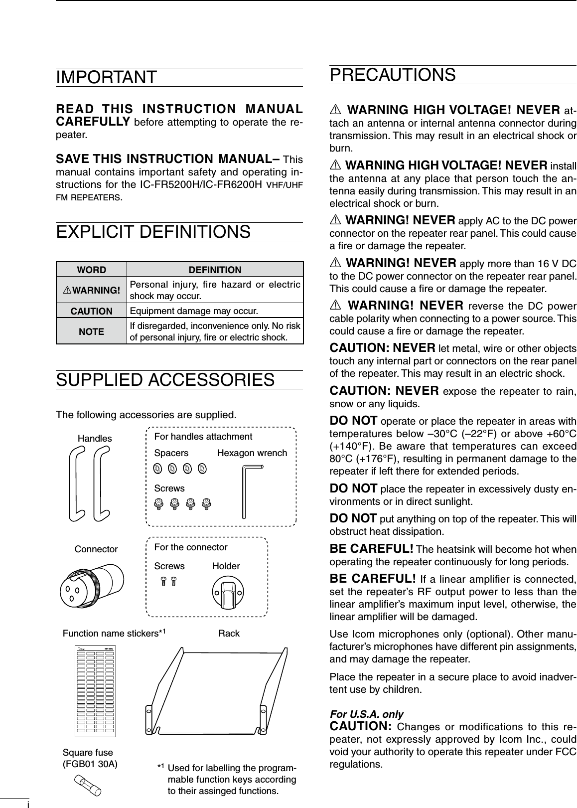 iIMPORTANTREAD  THIS  INSTRUCTION  MANUAL CAREFULLY before attempting to operate the re-peater.SAVE THIS INSTRUCTION MANUAL– This manual contains important safety and operating in-structions for the IC-FR5200H/IC-FR6200H vhf/uhf f m  r e p e at e r s .EXPLICIT DEFINITIONSWORD DEFINITIONRWARNING! Personal  injury,  fire  hazard  or  electric shock may occur.CAUTION Equipment damage may occur.NOTEIf disregarded, inconvenience only. No risk of personal injury, ﬁre or electric shock.SUPPLIED ACCESSORIESThe following accessories are supplied.R WARNING HIGH VOLTAGE! NEVER at-tach an antenna or internal antenna connector during transmission. This may result in an electrical shock or burn.R WARNING HIGH VOLTAGE! NEVER install the antenna at any place that person touch the an-tenna easily during transmission. This may result in an electrical shock or burn.R WARNING! NEVER apply AC to the DC power connector on the repeater rear panel. This could cause a ﬁre or damage the repeater.R WARNING! NEVER apply more than 16 V DC to the DC power connector on the repeater rear panel. This could cause a ﬁre or damage the repeater.R WARNING!  NEVER  reverse the DC  power cable polarity when connecting to a power source. This could cause a ﬁre or damage the repeater.CAUTION: NEVER let metal, wire or other objects touch any internal part or connectors on the rear panel of the repeater. This may result in an electric shock.CAUTION: NEVER expose the repeater to rain, snow or any liquids.DO NOT operate or place the repeater in areas with temperatures below –30°C (–22°F) or above +60°C (+140°F).  Be  aware that  temperatures  can  exceed 80°C (+176°F), resulting in permanent damage to the repeater if left there for extended periods.DO NOT place the repeater in excessively dusty en-vironments or in direct sunlight.DO NOT put anything on top of the repeater. This will obstruct heat dissipation.BE CAREFUL! The heatsink will become hot when operating the repeater continuously for long periods.BE CAREFUL! If a linear ampliﬁer is connected, set the repeater’s RF output power to less than the linear ampliﬁer’s maximum input level, otherwise, the linear ampliﬁer will be damaged.Use Icom microphones only (optional). Other manu-facturer’s microphones have different pin assignments, and may damage the repeater.Place the repeater in a secure place to avoid inadver-tent use by children.For U.S.A. onlyCAUTION:  Changes  or  modifications  to  this  re-peater, not expressly approved by Icom Inc., could void your authority to operate this repeater under FCC regulations.PRECAUTIONSHandles For handles attachmentFor the connectorSpacers Hexagon wrenchScrewsScrews HolderConnectorFunction name stickers*1Rack KEY SEALUsed for labelling the program-mable function keys according to their assinged functions.*1Square fuse (FGB01 30A)