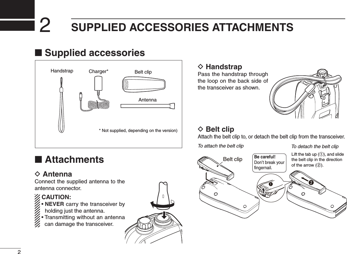 2SUPPLIED ACCESSORIES ATTACHMENTS2N Supplied accessoriesN AttachmentsD AntennaConnect the supplied antenna to the antenna connector. CAUTION:sNEVER carry the transceiver by holding just the antenna.s4 RANSMITTINGWITHOUTANANTENNAcan damage the transceiver.D HandstrapPass the handstrap through the loop on the back side of the transceiver as shown.D Belt clipAttach the belt clip to, or detach the belt clip from the transceiver.Handstrap Belt clipAntennaCharger** Not supplied, depending on the version)To attach the belt clip To detach the belt clipBe careful! Don’t break your fingernail.qBelt clipwLift the tab up (q), and slide the belt clip in the directionof the arrow (w).