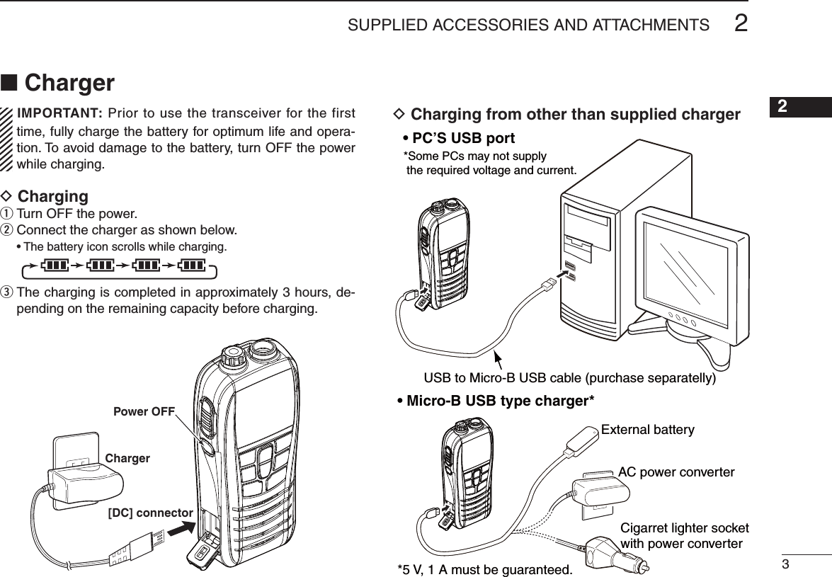 N ChargerIMPORTANT: Prior to use the transceiver for the first time, fully charge the battery for optimum life and opera-tion. To avoid damage to the battery, turn OFF the power while charging.D Chargingq Turn OFF the power.w Connect the charger as shown below.sThe battery icon scrolls while charging. e  The charging is completed in approximately 3 hours, de-pending on the remaining capacity before charging.D Charging from other than supplied charger32SUPPLIED ACCESSORIES AND ATTACHMENTS12345678910111213141516Charger[DC] connectorPower OFFrtUSB to Micro-B USB cable (purchase separatelly)*Some PCs may not supply  the required voltage and current.External batteryAC power converterCigarret lighter socket with power converter*5 V, 1 A must be guaranteed.