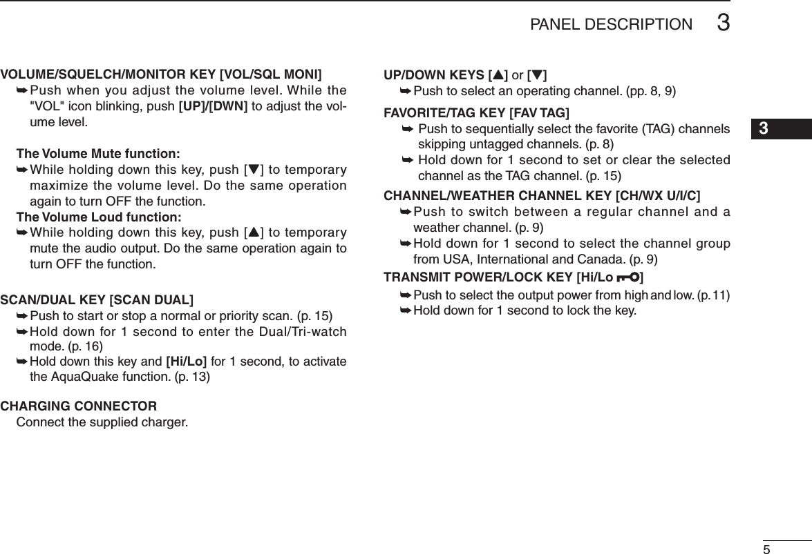 VOLUME/SQUELCH/MONITOR KEY [VOL/SQL MONI] ±  Push when you adjust the volume level. While the &quot;VOL&quot; icon blinking, push [UP]/[DWN] to adjust the vol-ume level.  The Volume Mute function:  ±  While holding down this key, push [Z] to temporary maximize the volume level. Do the same operation again to turn OFF the function.  The Volume Loud function:  ±  While holding down this key, push [Y] to temporary mute the audio output. Do the same operation again to turn OFF the function.SCAN/DUAL KEY [SCAN DUAL] ± Push to start or stop a normal or priority scan. (p. 15) ±  Hold down for 1 second to enter the Dual/Tri-watch mode. (p. 16) ±  Hold down this key and [Hi/Lo] for 1 second, to activate the AquaQuake function. (p. 13)CHARGING CONNECTOR  Connect the supplied charger.UP/DOWN KEYS [Y] or [Z]±0USHTOSELECTANOPERATINGCHANNELPPFAVORITE/TAG KEY [FAV TAG]±  Push to sequentially select the favorite (TAG) channels SKIPPINGUNTAGGEDCHANNELSP±  Hold down for 1 second to set or clear the selected channel as the TAG channel. (p. 15) CHANNEL/WEATHER CHANNEL KEY [CH/WX U/I/C]±  Push to switch between a regular channel and a WEATHERCHANNELP±  Hold down for 1 second to select the channel group FROM53!)NTERNATIONALAND#ANADAPTRANSMIT POWER/LOCK KEY [Hi/Lo  ]±  Push to select the output power from high and low. (p. 11)±  Hold down for 1 second to lock the key.53PANEL DESCRIPTION12345678910111213141516