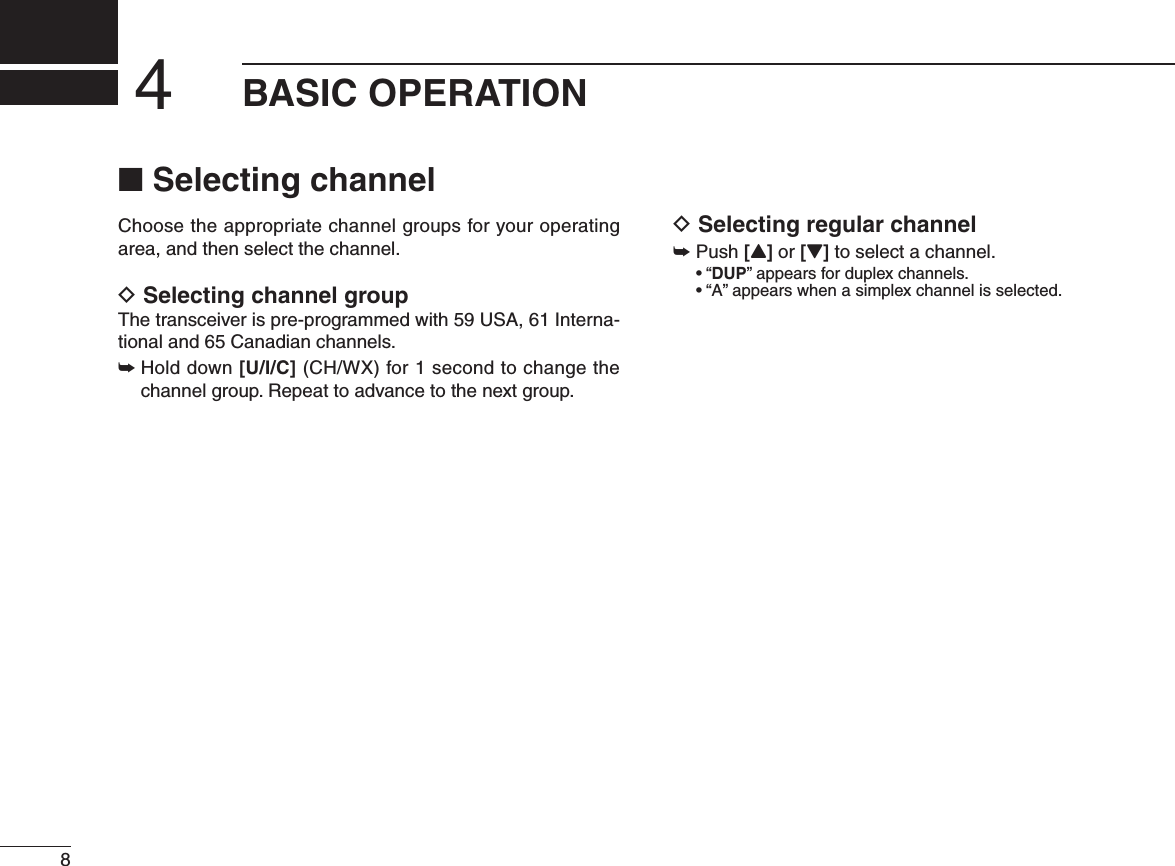 BASIC OPERATION4N Selecting channelChoose the appropriate channel groups for your operating area, and then select the channel.D Selecting channel group4 HETRANSCEIVERISPREPROGRAMMEDWITH53!)NTERNA-tional and 65 Canadian channels. ±  Hold down [U/I/C] (CH/WX) for 1 second to change the channel group. Repeat to advance to the next group.D Selecting regular channel±Push [Y] or [Z] to select a channel.shDUP” appears for duplex channels. sh!vAPPEARSWHENASIMPLEXCHANNELISSELECTED