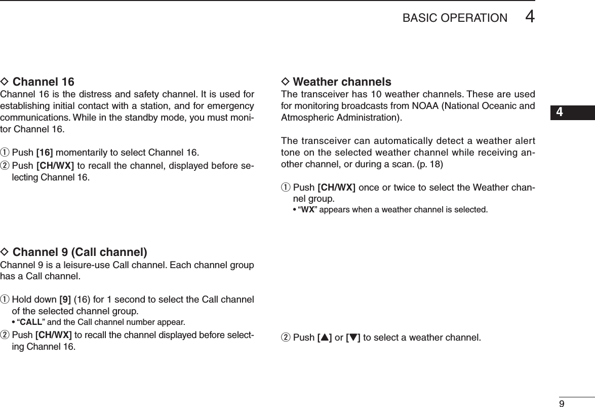 D Channel 16Channel 16 is the distress and safety channel. It is used for establishing initial contact with a station, and for emergency communications. While in the standby mode, you must moni-tor Channel 16.q Push [16] momentarily to select Channel 16.w  Push [CH/WX] to recall the channel, displayed before se-lecting Channel 16. D Channel 9 (Call channel)#HANNELISALEISUREUSE#ALLCHANNEL%ACHCHANNELGROUPhas a Call channel.q  Hold down [9] (16) for 1 second to select the Call channel of the selected channel group.shCALL” and the Call channel number appear.w  Push [CH/WX] to recall the channel displayed before select-ing Channel 16.D Weather channelsThe transceiver has 10 weather channels. These are used for monitoring broadcasts from NOAA (National Oceanic and Atmospheric Administration).The transceiver can automatically detect a weather alert tone on the selected weather channel while receiving an-OTHERCHANNELORDURINGASCANPq  Push [CH/WX] once or twice to select the Weather chan-nel group.shWX” appears when a weather channel is selected.w Push [Y] or [Z] to select a weather channel.4&quot;!3)#/0%2!4 )/.12345678910111213141516