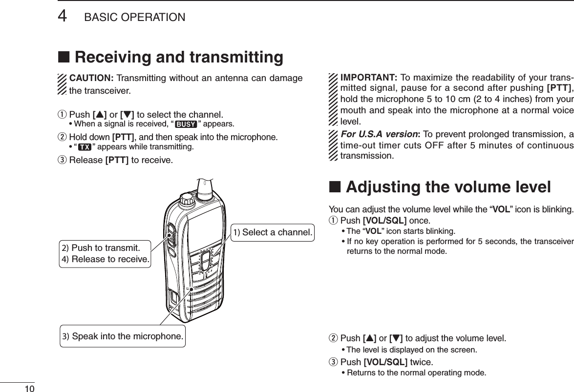 104&quot;!3)#/0%2!4 )/.N Receiving and transmittingCAUTION: Transmitting without an antenna can damage the transceiver.q  Push [Y] or [Z] to select the channel.s7 HENASIGNALISRECEIVEDh ” appears.w  Hold down [PTT], and then speak into the microphone.sh ” appears while transmitting.e Release [PTT] to receive.IMPORTANT: To maximize the readability of your trans-mitted signal, pause for a second after pushing [PTT], hold the microphone 5 to 10 cm (2 to 4 inches) from your mouth and speak into the microphone at a normal voice level.For U.S.A version: To prevent prolonged transmission, a time-out timer cuts OFF after 5 minutes of continuous transmission.N Adjusting the volume levelYou can adjust the volume level while the “VOL” icon is blinking.q  Push [VOL/SQL] once. s4 HEhVOL” icon starts blinking. s)FNOKEYOPERATIONISPERFORMEDFORSECONDSTHETRANSCEIVERreturns to the normal mode. w  Push [Y] or [Z] to adjust the volume level.s4 HELEVELISDISPLAYEDONTHESCREENe  Push [VOL/SQL] twice. s2ETURNSTOTHENORMALOPERATINGMODE4) Release to receive.1) Select a channel.2) Push to transmit.3) Speak into the microphone.