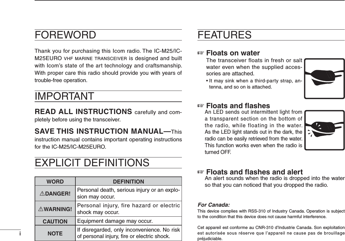 iiFOREWORDThank you for purchasing this Icom radio. The IC-M25/IC-M25EURO VHF MARINE TRANSCEIVER is designed and built with Icom’s state of the art technology and craftsmanship. With proper care this radio should provide you with years of trouble-free operation.IMPORTANTREAD ALL INSTRUCTIONS carefully and com-pletely before using the transceiver.SAVE THIS INSTRUCTION MANUAL—This instruction manual contains important operating instructions for the IC-M25/IC-M25EURO.EXPLICIT DEFINITIONSWORD DEFINITIONRDANGER! Personal death, serious injury or an explo-sion may occur.RWARNING! Personal injury, fire hazard or electric shock may occur.CAUTION Equipment damage may occur.NOTEIf disregarded, only inconvenience. No risk of personal injury, ﬁre or electric shock.FEATURES Floats on water  The transceiver floats in fresh or salt water even when the supplied acces-sories are attached. s)TMAYSINKWHENATHIRDPARTYSTRAPAN-tenna, and so on is attached. Floats and ﬂashes  An LED sends out intermittent light from a transparent section on the bottom of the radio, while floating in the water. As the LED light stands out in the dark, the radio can be easily retrieved from the water. This function works even when the radio is turned OFF. Floats and ﬂashes and alert  An alert sounds when the radio is dropped into the water so that you can noticed that you dropped the radio.For Canada:This device complies with RSS-310 of Industry Canada. Operation is subject to the condition that this device does not cause harmful interference.Cet appareil est conforme au CNR-310 d’Industrie Canada. Son exploitation est autorisée sous réserve que l’appareil ne cause pas de brouillage préjudiciable.
