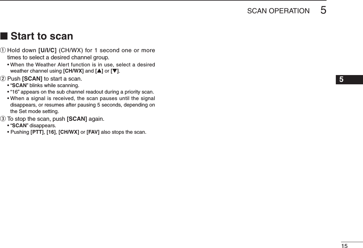 N Start to scanq  Hold down [U/I/C] (CH/WX) for 1 second one or more times to select a desired channel group.s7 HENTHE7 EATHER!LERTFUNCTIONISINUSESELECTADESIREDweather channel using [CH/WX] and [Y] or [Z].w Push [SCAN] to start a scan.shSCAN” blinks while scanning. shvAPPEARSONTHESUBCHANNELREADOUTDURINGAPRIORITYSCANs7 HENASIGNALISRECEIVEDTHESCANPAUSESUNTILTHESIGNALdisappears, or resumes after pausing 5 seconds, depending on the Set mode setting. e  To stop the scan, push [SCAN] again.shSCAN” disappears. s0USHING[PTT], [16], [CH/WX] or [FAV] also stops the scan.155SCAN OPERATION12345678910111213141516