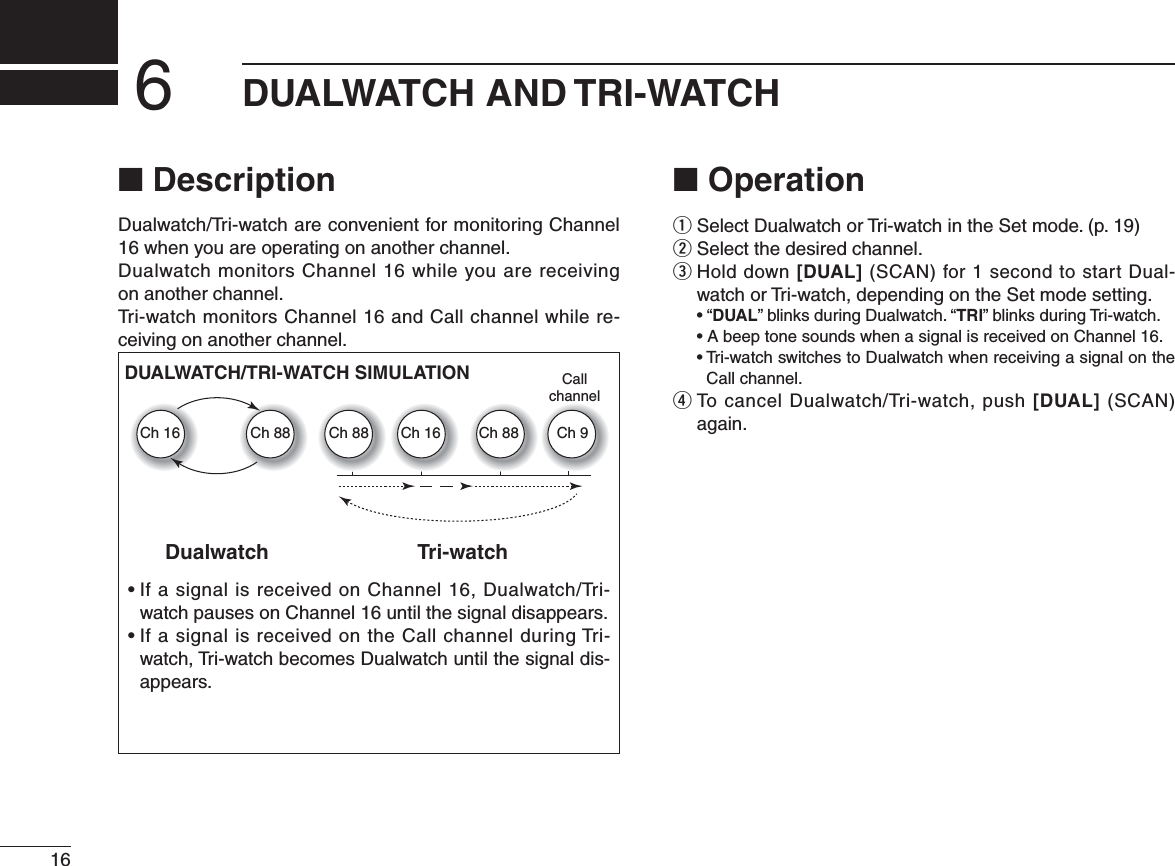 16DUALWATCH AND TRI-WATCH6N DescriptionDualwatch/Tri-watch are convenient for monitoring Channel 16 when you are operating on another channel. Dualwatch monitors Channel 16 while you are receiving  on another channel.Tri-watch monitors Channel 16 and Call channel while re-ceiving on another channel. N Operationq3ELECT$ UALWATCHOR4 RIWATCHINTHE3ETMODEPw Select the desired channel.e  Hold down [DUAL] (SCAN) for 1 second to start Dual-watch or Tri-watch, depending on the Set mode setting.shDUAL” blinks during Dualwatch. “TRI” blinks during Tri-watch. s!BEEPTONESOUNDSWHENASIGNALISRECEIVEDON#HANNELs4 RIWATCHSWITCHESTO$ UALWATCHWHENRECEIVINGASIGNALONTHECall channel.r  To cancel Dualwatch/Tri-watch, push [DUAL] (SCAN) again.s)FASIGNALISRECEIVEDON#HANNEL$ UALWATCH4 RIwatch pauses on Channel 16 until the signal disappears.s)FASIGNALISRECEIVEDONTHE#ALLCHANNELDURING4 RIwatch, Tri-watch becomes Dualwatch until the signal dis-appears.DualwatchDUALWATCH/TRI-WATCH SIMULATIONTri-watchCallchannelCh 88Ch 16 Ch 88 Ch 16 Ch 88 Ch 9