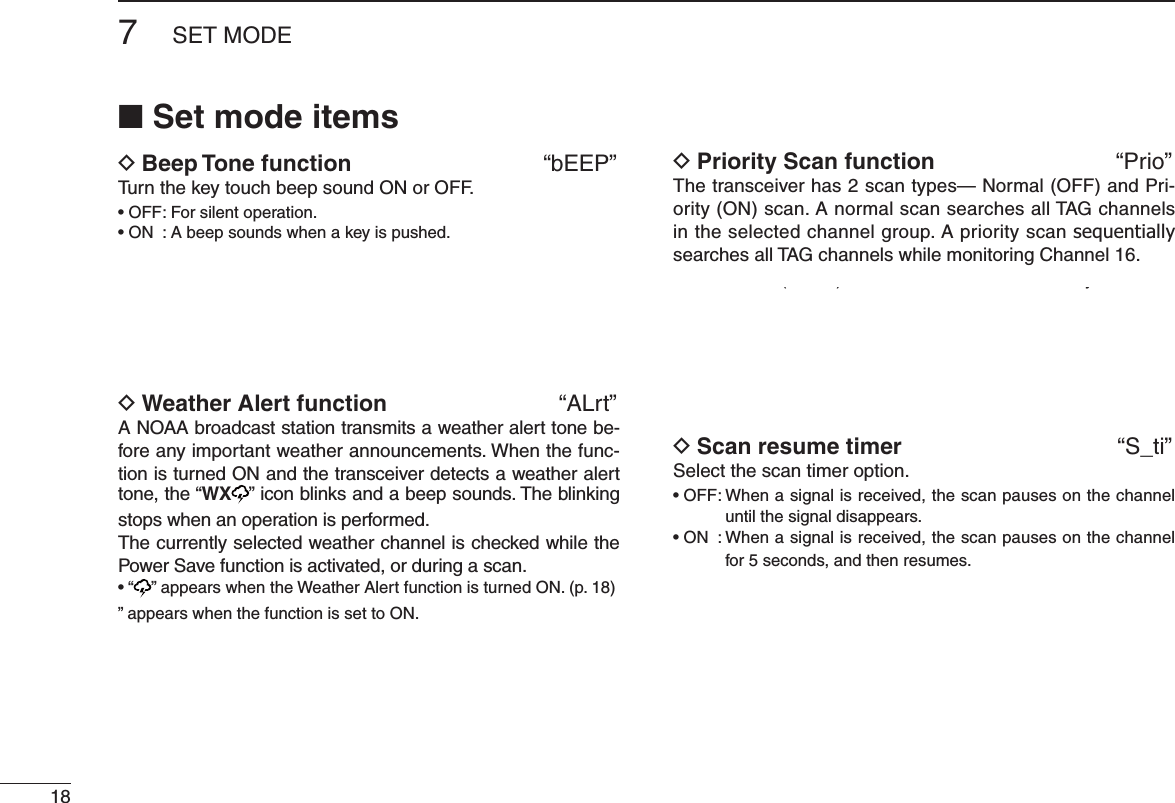 7SET MODEN Set mode itemsD Beep Tone function  “bEEP”Turn the key touch beep sound ON or OFF.s/&amp;&amp;&amp;ORSILENTOPERATIONs/. !BEEPSOUNDSWHENAKEYISPUSHEDD Weather Alert function  “ALrt”A NOAA broadcast station transmits a weather alert tone be-fore any important weather announcements. When the func-tion is turned ON and the transceiver detects a weather alert tone, the “WX ” icon blinks and a beep sounds. The blinking stops when an operation is performed.The currently selected weather channel is checked while the Power Save function is activated, or during a scan.sh vAPPEARSWHENTHE7 EATHER!LERTFUNCTIONISTURNED/.P” appears when the function is set to ON.D Priority Scan function  “Prio”The transceiver has 2 scan types— Normal (OFF) and Pri-ority (ON) scan. A normal scan searches all TAG channels in the selected channel group. A priority scan sequentially searches all TAG channels while monitoring Channel 16.D Scan resume timer  “S_ti”Select the scan timer option. s/&amp;&amp;7 HENASIGNALISRECEIVEDTHESCANPAUSESONTHECHANNELuntil the signal disappears.s/. 7 HENASIGNALISRECEIVEDTHESCANPAUSESONTHECHANNELfor 5 seconds, and then resumes. () y