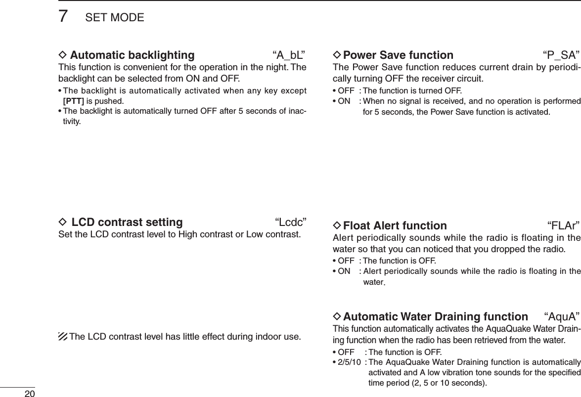 207SET MODED Automatic backlighting  “A_bL”This function is convenient for the operation in the night. The backlight can be selected from ON and OFF.s4 HEBACKLIGHTISAUTOMATICALLYACTIVATEDWHENANYKEYEXCEPT[PTT] is pushed.s4 HEBACKLIGHTISAUTOMATICALLYTURNED/&amp;&amp;AFTERSECONDSOFINAC-tivity.D LCD contrast setting              “Lcdc”Set the LCD contrast level to High contrast or Low contrast.  The LCD contrast level has little effect during indoor use.D Power Save function  “P_SA”The Power Save function reduces current drain by periodi-cally turning OFF the receiver circuit. s/&amp;&amp; 4 HEFUNCTIONISTURNED/&amp;&amp;s/. When no signal is received, and no operation is performed for 5 seconds, the Power Save function is activated.D Float Alert function  “FLAr”Alert periodically sounds while the radio is floating in the water so that you can noticed that you dropped the radio.s/&amp;&amp; 4 HEFUNCTIONIS/&amp;&amp;s/. Alert periodically sounds while the radio is floating in the water.D Automatic Water Draining function  “AquA”This function automatically activates the AquaQuake Water Drain-ing function when the radio has been retrieved from the water.s/&amp;&amp; 4 HEFUNCTIONIS/&amp;&amp;s 4 HE!QUA1UAKE7 ATER$ RAININGFUNCTIONISAUTOMATICALLYactivated and A low vibration tone sounds for the speciﬁed time period (2, 5 or 10 seconds).