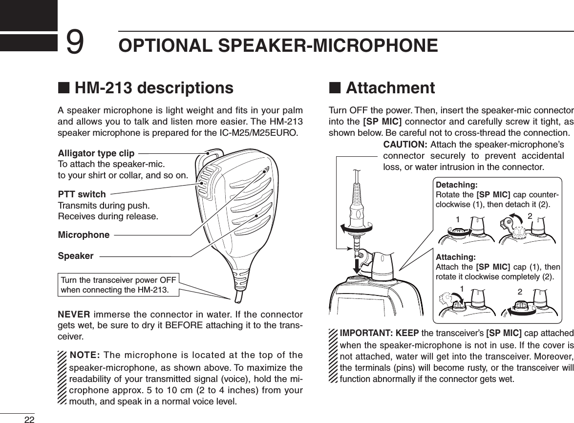 22N HM-213 descriptionsA speaker microphone is light weight and fits in your palm and allows you to talk and listen more easier. The HM-213 speaker microphone is prepared for the IC-M25/M25EURO.PTT switchTransmits during push.Receives during release.MicrophoneSpeakerAlligator type clipTo attach the speaker-mic.to your shirt or collar, and so on.Turn the transceiver power OFF when connecting the HM-213.NEVER immerse the connector in water. If the connector GETSWETBESURETODRYIT&quot;%&amp;/2%ATTACHINGITTOTHETRANS-ceiver.NOTE: The microphone is located at the top of the speaker-microphone, as shown above. To maximize the readability of your transmitted signal (voice), hold the mi-crophone approx. 5 to 10 cm (2 to 4 inches) from your mouth, and speak in a normal voice level.N AttachmentTurn OFF the power. Then, insert the speaker-mic connector into the [SP MIC] connector and carefully screw it tight, as SHOWNBELOW&quot;ECAREFULNOTTOCROSSTHREADTHECONNECTIONCAUTION: Attach the speaker-microphone’s connector securely to prevent accidental loss, or water intrusion in the connector.Detaching:Rotate the [SP MIC] cap counter-clockwise (1), then detach it (2).Attaching:Attach the [SP MIC] cap (1), then rotate it clockwise completely (2).1221  IMPORTANT: KEEP the transceiver’s [SP MIC] cap attached when the speaker-microphone is not in use. If the cover is not attached, water will get into the transceiver. Moreover, the terminals (pins) will become rusty, or the transceiver will function abnormally if the connector gets wet.OPTIONAL SPEAKER-MICROPHONE