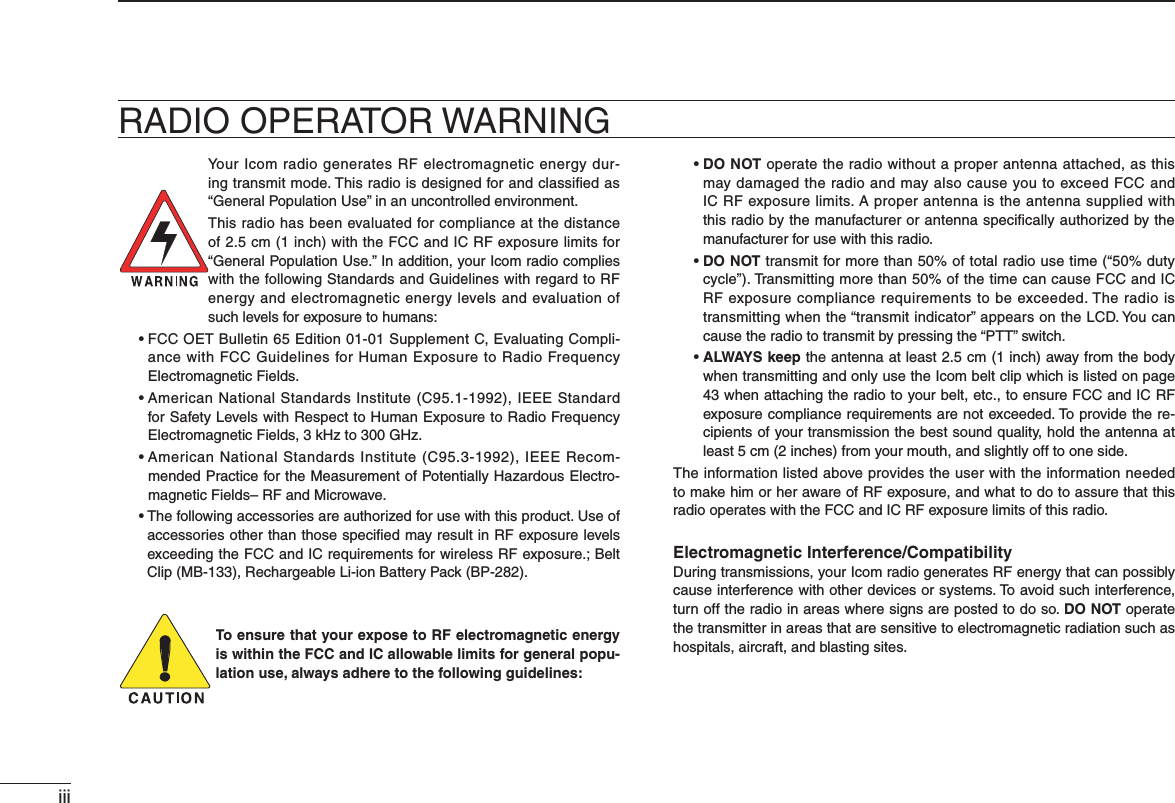 iiiRADIO OPERATOR WARNINGYour Icom radio generates RF electromagnetic energy dur-ing transmit mode. This radio is designed for and classiﬁed as  “General Population Use” in an uncontrolled environment.This radio has been evaluated for compliance at the distance of 2.5 cm (1 inch) with the FCC and IC RF exposure limits for “General Population Use.” In addition, your Icom radio complies with the following Standards and Guidelines with regard to RF energy and electromagnetic energy levels and evaluation of such levels for exposure to humans: s&amp;##/%4 &quot;ULLETIN%DITION3UPPLEMENT#%VALUATING#OMPLI-ance with FCC Guidelines for Human Exposure to Radio Frequency Electromagnetic Fields. s!MERICAN.ATIONAL3TANDARDS)NSTITUTE#)%%%3TANDARDfor Safety Levels with Respect to Human Exposure to Radio Frequency Electromagnetic Fields, 3 kHz to 300 GHz. s!MERICAN.ATIONAL3TANDARDS)NSTITUTE#)%%%2ECOM-mended Practice for the Measurement of Potentially Hazardous Electro-magnetic Fields– RF and Microwave.s4 HEFOLLOWINGACCESSORIESAREAUTHORIZEDFORUSEWITHTHISPRODUCT5SEOFaccessories other than those speciﬁed may result in RF exposure levels exceeding the FCC and IC REQUIREMENTSFORWIRELESS2&amp;EXPOSURE&quot;ELT#LIP-&quot;2ECHARGEABLE,IION&quot;ATTERY0ACK&quot;0To ensure that your expose to RF electromagnetic energy is within the FCC and IC allowable limits for general popu-lation use, always adhere to the following guidelines: sDO NOT operate the radio without a proper antenna attached, as this may damaged the radio and may also cause you to exceed FCC and IC RF exposure limits. A proper antenna is the antenna supplied with this radio by the manufacturer or antenna speciﬁcally authorized by the manufacturer for use with this radio. sDO NOT transmit for more than 50% of total radio use time (“50% duty cycle”). Transmitting more than 50% of the time can cause FCC and IC RF exposure compliance requirements to be exceeded. The radio is transmitting when the “transmit indicator” appears on the LCD. You can cause the radio to transmit by pressing the “PTT” switch. sALWAYS keep the antenna at least 2.5 cm (1 inch) away from the body when transmitting and only use the Icom belt clip which is listed on page 43 when attaching the radio to your belt, etc., to ensure FCC and IC RF exposure compliance requirements are not exceeded. To provide the re-cipients of your transmission the best sound quality, hold the antenna at least 5 cm (2 inches) from your mouth, and slightly off to one side.The information listed above provides the user with the information needed to make him or her aware of RF exposure, and what to do to assure that this radio operates with the FCC and IC RF exposure limits of this radio.Electromagnetic Interference/CompatibilityDuring transmissions, your Icom radio generates RF energy that can possibly cause interference with other devices or systems. To avoid such interference, turn off the radio in areas where signs are posted to do so. DO NOT operate the transmitter in areas that are sensitive to electromagnetic radiation such as hospitals, aircraft, and blasting sites.