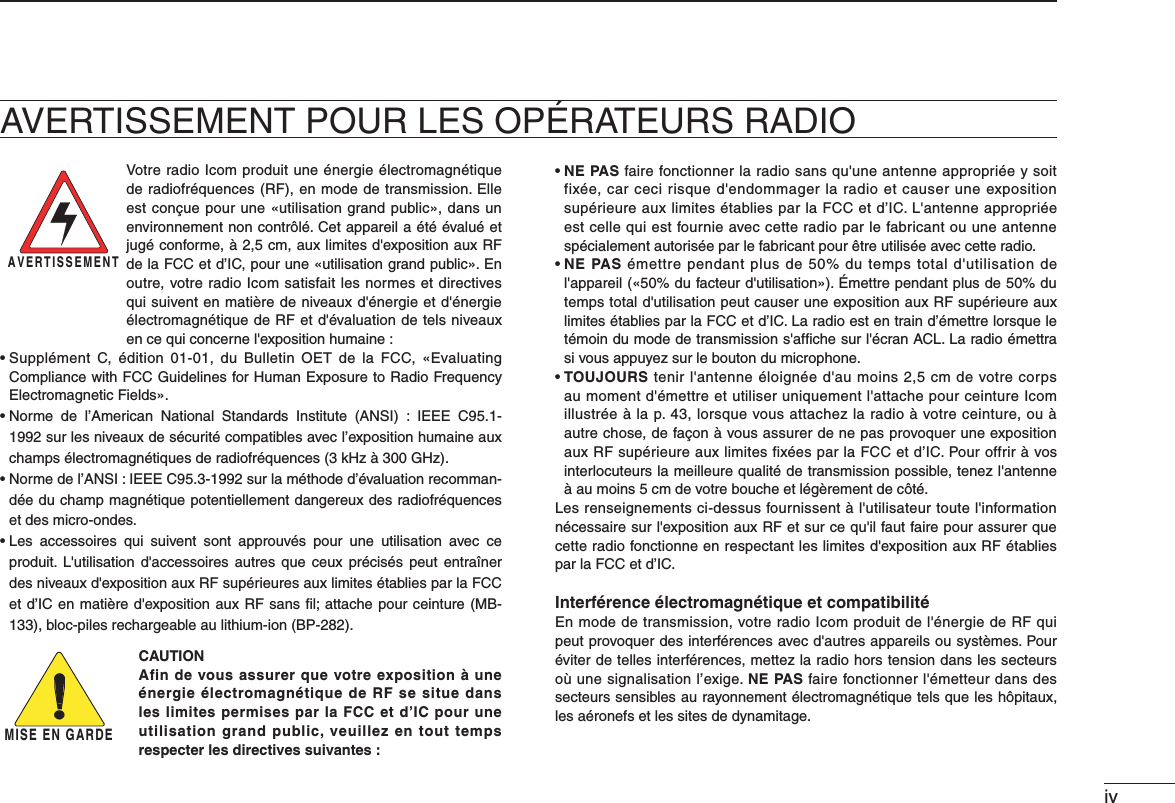 ivAVERTISSEMENT POUR LES OPÉRATEURS RADIOVotre radio Icom produit une énergie électromagnétique de radiofréquences (RF), en mode de transmission. Elle est conçue pour une «utilisation grand public», dans un environnement non contrôlé. Cet appareil a été évalué et jugé conforme, à 2,5 cm, aux limites d&apos;exposition aux RF de la FCC et d’IC, pour une «utilisation grand public». En outre, votre radio Icom satisfait les normes et directives qui suivent en matière de niveaux d&apos;énergie et d&apos;énergie électromagnétique de RF et d&apos;évaluation de tels niveaux en ce qui concerne l&apos;exposition humaine :s3UPPL£MENT # £DITION  DU &quot;ULLETIN /%4  DE LA &amp;## i%VALUATINGCompliance with FCC Guidelines for Human Exposure to Radio Frequency Electromagnetic Fields».s.ORME DE L!MERICAN .ATIONAL 3TANDARDS )NSTITUTE !.3)  )%%% #SURLESNIVEAUXDES£CURIT£COMPATIBLESAVECLEXPOSITIONHUMAINEAUXchamps électromagnétiques de radiofréquences (3 kHz à 300 GHz).s.ORMEDEL!.3))%%%#SURLAM£THODED£VALUATIONRECOMMAN-dée du champ magnétique potentiellement dangereux des radiofréquences et des micro-ondes.s,ES ACCESSOIRES QUI SUIVENT SONT APPROUV£S POUR UNE UTILISATION AVEC CEproduit. L&apos;utilisation d&apos;accessoires autres que ceux précisés peut entraîner des niveaux d&apos;exposition aux RF supérieures aux limites établies par la FCC ETD)#ENMATIÞREDgEXPOSITIONAUX2&amp;SANSlLATTACHEPOURCEINTURE-&quot;BLOCPILESRECHARGEABLEAULITHIUMION&quot;0CAUTION  Afin de vous assurer que votre exposition à une énergie électromagnétique de RF se situe dans les limites permises par la FCC et d’IC pour une utilisation grand public, veuillez en tout temps respecter les directives suivantes :sNE PAS faire fonctionner la radio sans qu&apos;une antenne appropriée y soit fixée, car ceci risque d&apos;endommager la radio et causer une exposition supérieure aux limites établies par la FCC et d’IC. L&apos;antenne appropriée est celle qui est fournie avec cette radio par le fabricant ou une antenne spécialement autorisée par le fabricant pour être utilisée avec cette radio.s NE PAS émettre pendant plus de 50% du temps total d&apos;utilisation de l&apos;appareil («50% du facteur d&apos;utilisation»). Émettre pendant plus de 50% du temps total d&apos;utilisation peut causer une exposition aux RF supérieure aux limites établies par la FCC et d’IC. La radio est en train d’émettre lorsque le témoin du mode de transmission s&apos;afﬁche sur l&apos;écran ACL. La radio émettra si vous appuyez sur le bouton du microphone.s TOUJOURS tenir l&apos;antenne éloignée d&apos;au moins 2,5 cm de votre corps au moment d&apos;émettre et utiliser uniquement l&apos;attache pour ceinture Icom illustrée à la p. 43, lorsque vous attachez la radio à votre ceinture, ou à autre chose, de façon à vous assurer de ne pas provoquer une exposition aux RF supérieure aux limites fixées par la FCC et d’IC. Pour offrir à vos interlocuteurs la meilleure qualité de transmission possible, tenez l&apos;antenne à au moins 5 cm de votre bouche et légèrement de côté.Les renseignements ci-dessus fournissent à l&apos;utilisateur toute l&apos;information nécessaire sur l&apos;exposition aux RF et sur ce qu&apos;il faut faire pour assurer que cette radio fonctionne en respectant les limites d&apos;exposition aux RF établies par la FCC et d’IC.Interférence électromagnétique et compatibilitéEn mode de transmission, votre radio Icom produit de l&apos;énergie de RF qui peut provoquer des interférences avec d&apos;autres appareils ou systèmes. Pour éviter de telles interférences, mettez la radio hors tension dans les secteurs où une signalisation l’exige. NE PAS faire fonctionner l&apos;émetteur dans des secteurs sensibles au rayonnement électromagnétique tels que les hôpitaux, les aéronefs et les sites de dynamitage.AVERTISSEMENTMISE EN GARDE