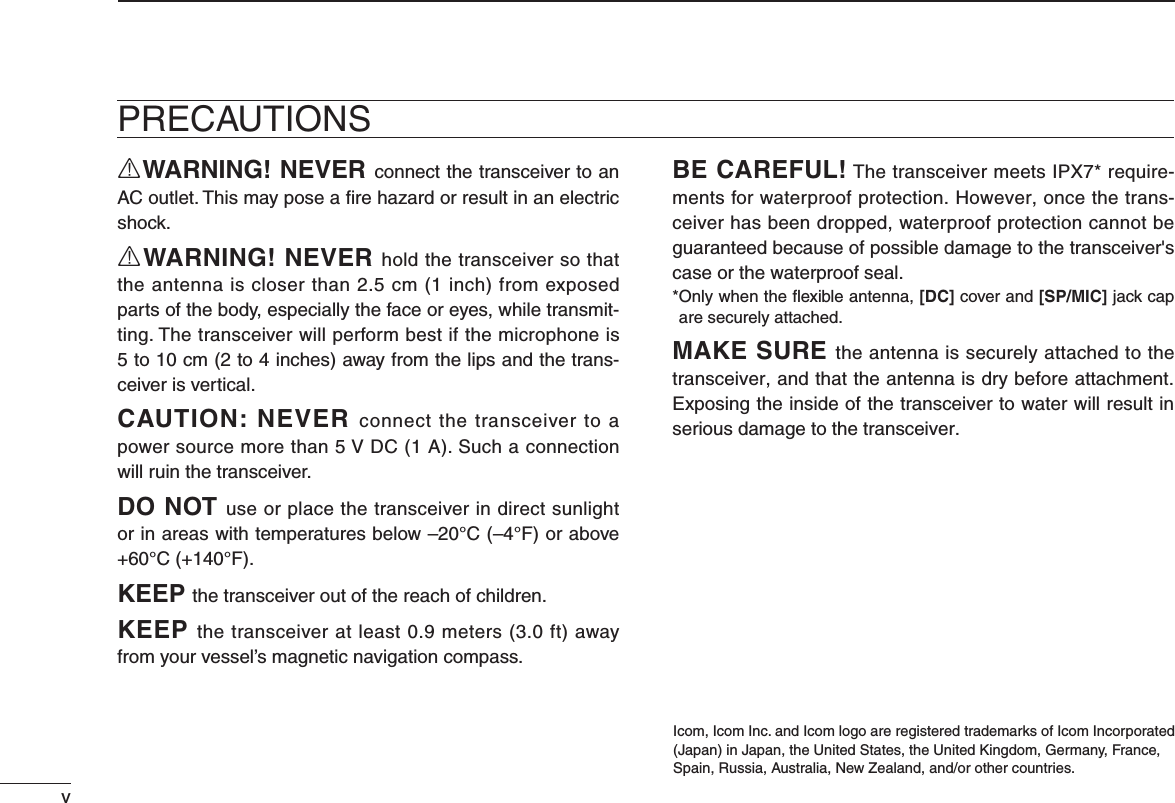 vRWARNING! NEVER connect the transceiver to an AC outlet. This may pose a ﬁre hazard or result in an electric shock.RWARNING! NEVER hold the transceiver so that the antenna is closer than 2.5 cm (1 inch) from exposed parts of the body, especially the face or eyes, while transmit-ting. The transceiver will perform best if the microphone is 5 to 10 cm (2 to 4 inches) away from the lips and the trans-ceiver is vertical.CAUTION: NEVER connect the transceiver to a power source more than 5 V DC (1 A). Such a connection will ruin the transceiver.DO NOT use or place the transceiver in direct sunlight or in areas with temperatures below –20°C (–4°F) or above +60°C (+140°F).KEEP the transceiver out of the reach of children.KEEP THETRANSCEIVERATLEASTMETERSFTAWAYfrom your vessel’s magnetic navigation compass.BE CAREFUL! The transceiver meets IPX7* require-ments for waterproof protection. However, once the trans-ceiver has been dropped, waterproof protection cannot be guaranteed because of possible damage to the transceiver&apos;s case or the waterproof seal.* Only when the ﬂexible antenna, [DC] cover and [SP/MIC] jack cap are securely attached.MAKE SURE the antenna is securely attached to the transceiver, and that the antenna is dry before attachment. Exposing the inside of the transceiver to water will result in serious damage to the transceiver.Icom, Icom Inc. and Icom logo are registered trademarks of Icom Incorporated(Japan) in Japan, the United States, the United Kingdom, Germany, France,Spain, Russia, Australia, New Zealand, and/or other countries.PRECAUTIONS